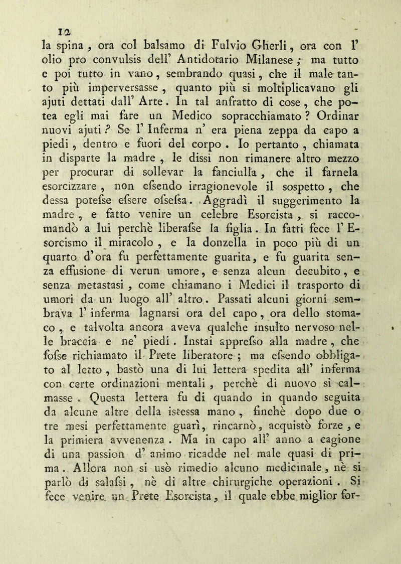 la spina , ora col balsamo di Fulvio Gherli, ora con l1 olio prò convulsis dell’ Antidotario Milanese ; ma tutto e poi tutto in vano, sembrando quasi, che il male tan- to più imperversasse , quanto più si moltiplicavano gli ajuti dettati dall’ Arte. In tal anfratto di cose , che po- tea egli mai fare un Medico sopracchiamato ? Ordinar nuovi ajuti ? Se 1’ Inferma n’ era piena zeppa da capo a piedi , dentro e fuori del corpo . Io pertanto , chiamata in disparte la madre , le dissi non rimanere altro mezzo per procurar di sollevar la fanciulla , che il farnela esorcizzare , non efsendo irragionevole il sospetto, che dessa potefse efsere ofsefsa. .Aggradì il suggerimento la madre , e fatto venire un celebre Esorcista , si racco- mandò a lui perchè liberafse la figlia. In fatti fece 1’ E- sorcismo il miracolo , e la donzella in poco più di un quarto d’ora fu perfettamente guarita, e fu guarita sen- za effusione di verun umore, e senza alcun decubito , e senza metastasi , come chiamano i Medici il trasporto di umori da un luogo all’ altro. Passati alcuni giorni sem- brava 1’ inferma lagnarsi ora del capo, ora dello stoma- co , e talvolta ancora aveva qualche insulto nervoso nel- le braccia e ne’ piedi . Instai apprefso alia madre , che fofse richiamato il Prete liberatore ; ma efsendo obbliga- to al letto , bastò una di lui lettera spedita all’ inferma con certe ordinazioni mentali , perchè di nuovo si cal- masse . Questa lettera fu di quando in quando seguita da alcune altre della istessa mano , finché dopo due o tre mesi perfettamente guarì, rincarilo, acquistò forze , e la primiera avvenenza . Ma in capo all’ anno a cagione di una passion d’ animo ricadde nel male quasi di pri- ma . Allora non si usò rimedio alcuno medicinale, nè si parlò di salafsi , nè di altre chirurgiche operazioni . Si fece venire, un Prete Esorcista, il quale ebbe.miglior for-