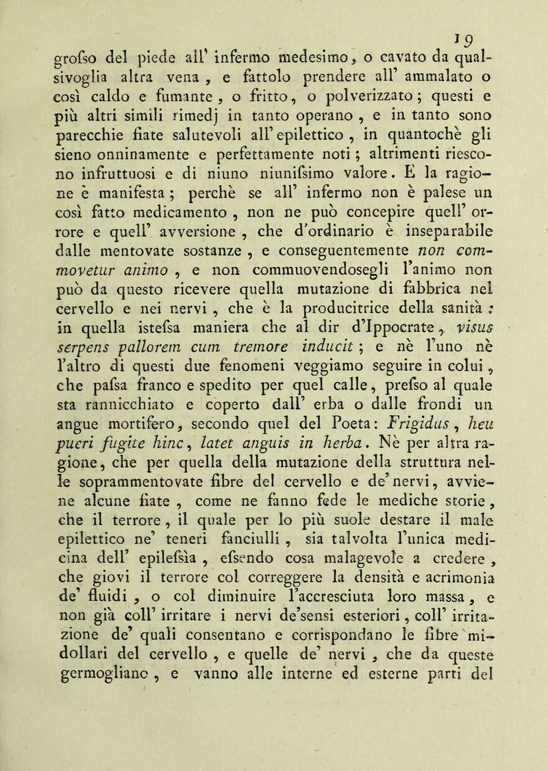 grofso del piede all’ infermo medesimo, o cavato da qual- sivoglia altra vena , e fattolo prendere all’ ammalato o così caldo e fumante, o fritto, o polverizzato; questi e più altri simili rimedj in tanto operano , e in tanto sono parecchie fiate salutevoli all’epilettico , in quantochè gli sieno onninamente e perfettamente noti ; altrimenti riesco- no infruttuosi e di niuno niunifsimo valore. E la ragio- ne è manifesta ; perchè se all’ infermo non è palese un così fatto medicamento , non ne può concepire quell’ or- rore e quell’ avversione , che d'ordinario è inseparabile dalle mentovate sostanze , e conseguentemente non com- movetur animo , e non commuovendosegli l’animo non può da questo ricevere quella mutazione di fabbrica nel cervello e nei nervi , che è la producitrice della sanità ; in quella istefsa maniera che al dir d’Ippocratevisus serpens pallorem cum tremore inducit ; e nè l’uno nè l’altro di questi due fenomeni veggiamo seguire in colui , che pafsa franco e spedito per quel calle, prefso al quale sta rannicchiato e coperto dall’ erba o dalle fiondi un angue mortifero, secondo quel del Poeta : Frigidus , heu pueri fughe hinc, latet anguis in herba. Nè per altra ra- gione, che per quella della mutazione della struttura nel- le soprammentovate fibre del cervello e de’nervi, avvie- ne alcune fiate , come ne fanno fede le mediche scorie , che il terrore , il quale per lo più suole destare il male epilettico ne’ teneri fanciulli , sia talvolta l’unica medi- cina dell’ epilefsìa , efsendo cosa malagevole a credere , che giovi il terrore col correggere la densità e acrimonia de’ fluidi , o col diminuire l’accresciuta loro massa, e non già coll’ irritare i nervi de’sensi esteriori, coli’ irrita- zione de’ quali consentano e corrispondano le fibre mi- dollari del cervello , e quelle de’ nervi , che da queste germogliane , e vanno alle interne ed esterne parti dei