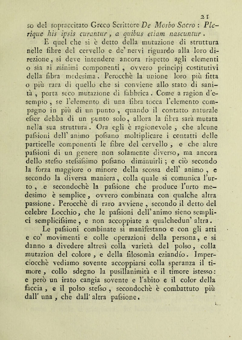 so del sopraccitato Greco Scrittore De Morbo Sacro : Pie- rique his ipsis curantur 9 a quibus etiam nascuntur . E quel che si è detto della mutazione di struttura nelle fibre del cervello e de’ nervi riguardo alla loro di- rezione, si deve intendere ancora rispetto agli elementi o sia ai minimi componenti , ovvero principj costitutivi della fibra medesima . Perocché la unione loro più fitta o più rara di quello che si conviene allo stato di sani- tà , porta seco mutazione di fabbrica . Come a ragion d'e- sempio , se Pelemento di una fibra tocca Pelemento com- pagno in più di un punto , quando il contatto naturale efser debba di un punto solo, allora la fibra sarà mutata nella sua struttura . Ora egli è ragionevole , che alcune pafsioni dell’ animo pofsano moltiplicare i contatti delle particelle componenti le fibre del cervello , e che altre pafsioni di un genere non solamente diverso, ma ancora dello stefso stefsifsimo pofsano diminuirli ; e ciò secondo la forza maggiore o minore della scossa dell’ animo , e secondo la diversa maniera, colla quale si comunica fur- to , -e secondochè la pafsione che produce l’urto me- desimo è semplice, ovvero combinata con qualche altra passione . Perocché di raro avviene , secondo il detto del celebre Locchio, che le pafsioni dell’animo sieno sempli- ci semplicifsime , e non accoppiate a qualchedun’ altra. Le pafsioni combinate si manifestano e con gli atti e co’ movimenti e colle operazioni della persona, e si danno a divedere altresì colla varietà del polso, colla mutazion del colore, e della filosomìa eziandio. Imper- ciocché vediamo sovente accoppiarsi colla speranza il ti- more , collo sdegno la pusillanimità e il timore istesso : e però un irato cangia sovente e l’abito e il color della faccia , e il polso stefso , secondochè è combattuto più dall’una , che dall’altra pafsione.