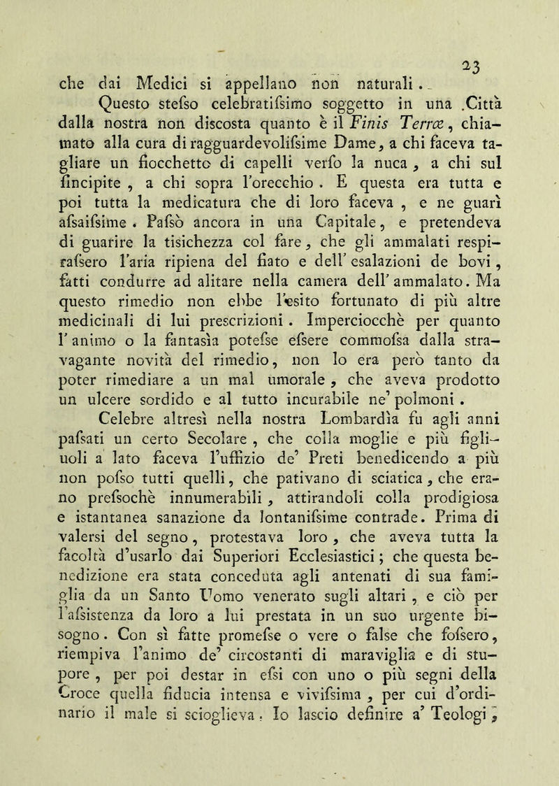 ^3 che dai Medici si appellano non naturali . _ Questo stefso celebratifsimo soggetto in una .Città dalla nostra non discosta quanto è il Finis Terree, chia- mato alla cura di ragguardevolifsirae Dame, a chi faceva ta- gliare un fiocchetto di capelli verfo la nuca , a chi sul fincipite , a chi sopra l’orecchio . E questa era tutta e poi tutta la medicatura che di loro faceva , e ne guarì afsaifsime . Pafsò ancora in una Capitale, e pretendeva di guarire la tisichezza col fare, che gli ammalati respi- raisero l’aria ripiena del fiato e dell’ esalazioni de bovi, fatti condurre ad alitare nella camera dell’ammalato. Ma questo rimedio non ebbe l’esito fortunato di piu altre medicinali di lui prescrizioni . Imperciocché per quanto l’animo o la fantasìa potefse efsere commofsa dalla stra- vagante novità del rimedio, non lo era pero tanto da poter rimediare a un mal umorale , che aveva prodotto un ulcere sordido e al tutto incurabile ne1 polmoni . Celebre altresì nella nostra Lombardia fu agli anni pafsati un certo Secolare , che colla moglie e piu figli- uoli a lato faceva l’uffizio de’ Preti benedicendo a più non pofso tutti quelli, che pativano di sciatica, che era- no prefsochè innumerabili , attirandoli colla prodigiosa e istantanea sanazione da lontanifsime contrade. Prima di valersi del segno, protestava loro , che aveva tutta la facoltà d’usarlo dai Superiori Ecclesiastici ; che questa be- nedizione era stata conceduta agli antenati di sua fami- glia da un Santo Uomo venerato sugli altari , e ciò per Pafsistenza da loro a lui prestata in un suo urgente bi- sogno. Con sì fatte promefse o vere o false che fofsero, riempiva Fanimo de’ circostanti di maraviglia e di stu- pore , per poi destar in efsi con uno o più segni della Croce quella fiducia intensa e vivifsima , per cui d’ordi- nario il male si scioglieva. Io lascio definire a’ Teologi,