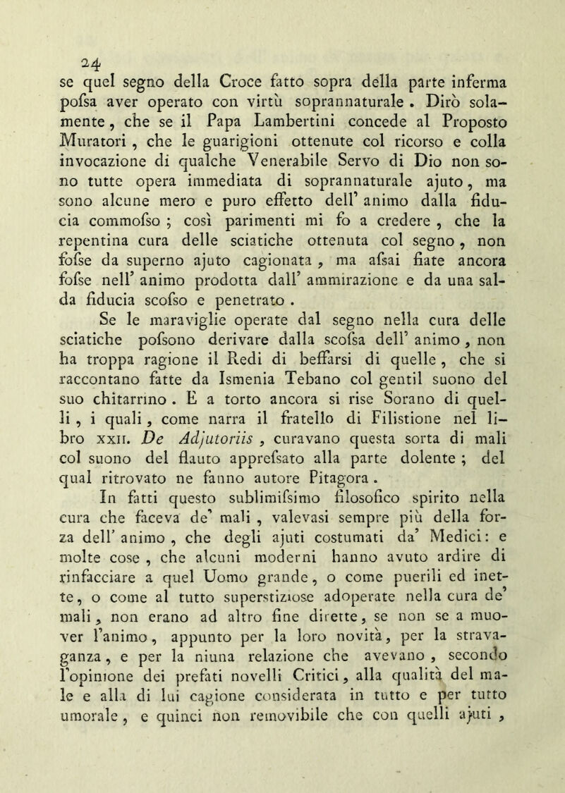 se quel segno della Croce fatto sopra della parte inferma pofsa aver operato con virtù soprannaturale . Dirò sola- mente , che se il Papa Lambertini concede al Proposto Muratori , che le guarigioni ottenute col ricorso e colla invocazione di qualche Venerabile Servo di Dio non so- no tutte opera immediata di soprannaturale ajuto, ma sono alcune mero e puro effetto dell’ animo dalla fidu- cia commofso ; così parimenti mi fo a credere , che la repentina cura delle sciatiche ottenuta col segno, non fofse da superno ajuto cagionata , ma afsai fiate ancora fofse nell’ animo prodotta dall’ ammirazione e da una sal- da fiducia scofso e penetrato . Se le maraviglie operate dal segno nella cura delle sciatiche pofsono derivare dalla scofsa dell’ animo , non ha troppa ragione il Redi di beffarsi di quelle , che si raccontano fatte da Ismenia Tebano col gentil suono del suo chìtarrmo . E a torto ancora si rise Sorano di quel- li , i quali, come narra il fratello di Filistione nel li- bro xxn. De Adjutoriis , curavano questa sorta di mali col suono del flauto apprefsato alla parte dolente ; del qual ritrovato ne fanno autore Pitagora . In fatti questo sublimifsimo filosofico spirito nella cura che faceva de” mali , valevasi sempre più della for- za dell’animo , che degli ajuti costumati da’ Medici: e molte cose , che alcuni moderni hanno avuto ardire di rinfacciare a quel Uomo grande, o come puerili ed inet- te, o come al tutto superstiziose adoperate nella cura de mali , non erano ad altro fine dirette, se non se a muo- ver l’animo, appunto per la loro novità, per la strava- ganza , e per la niutia relazione che avevano , secondo l’opinione dei prefati novelli Critici, alla qualità del ma- le e alla di lui cagione considerata in tutto e per tutto umorale , e quinci non removibile che con quelli aj»uti ,