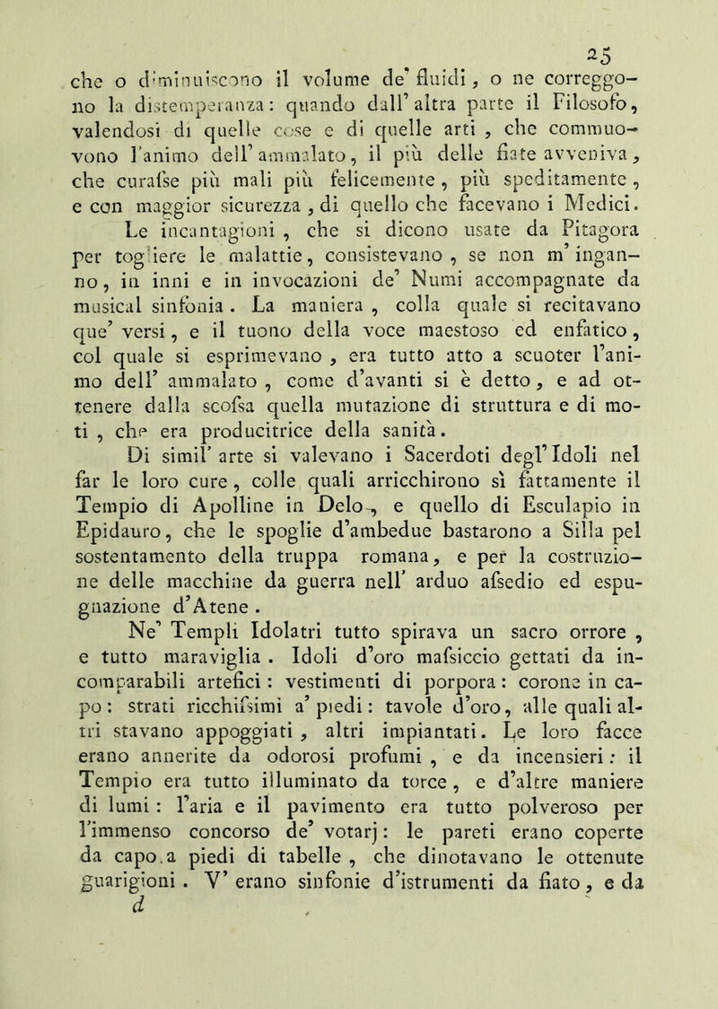 che o diminuiscono il volume de* fluidi, o ne correggo- no la distemperanza: quando dall’altra parte il Filosofo, valendosi di quelle cose e di quelle arti , che commuo- vono 1 animo dell’ammalato, il più delle fiate avveniva , che curafse più mali più felicemente , più speditamente , e con maggior sicurezza , di quello che facevano i Medici. Le incantagioni , che si dicono usate da Pitagora per togfiere le malattie, consistevano, se non m’ingan- no, in inni e in invocazioni de’ Numi accompagnate da musical sinfonia . La maniera , colla quale si recitavano que’ versi, e il tuono della voce maestoso ed enfatico, col quale si esprimevano , era tutto atto a scuoter Fant- ino dell’ ammalato, come d’avanti si è detto, e ad ot- tenere dalla scofsa quella mutazione di struttura e di mo- ti , che era producitrice della sanità. Di simiF arte si valevano i Sacerdoti degl’Idoli nel far le loro cure , colle quali arricchirono sì fattamente il Tempio di Apolline in Deio., e quello di Esculapio in Epidauro, che le spoglie d’ambedue bastarono a Siila pel sostentamento della truppa romana, e per la costruzio- ne delle macchine da guerra nell’ arduo afsedio ed espu- gnazione d’Atene . Ne’ Templi Idolatri tutto spirava un sacro orrore , e tutto maraviglia . Idoli d’oro mafsiccio gettati da in- comparabili artefici : vestimenti di porpora : corone in ca- po : strati ricchilsimì a’piedi : tavole d’oro, alle quali al- tri stavano appoggiati, altri impiantati. L,e loro facce erano annerite da odorosi profumi , e da incensieri : il Tempio era tutto illuminato da torce , e d’altre maniere di lumi : l’aria e il pavimento era tutto polveroso per Fimmenso concorso de’ votarj : le pareti erano coperte da capo, a piedi di tabelle , che dinotavano le ottenute guarigioni. V’erano sinfonie d’istrumenti da fiato, e da
