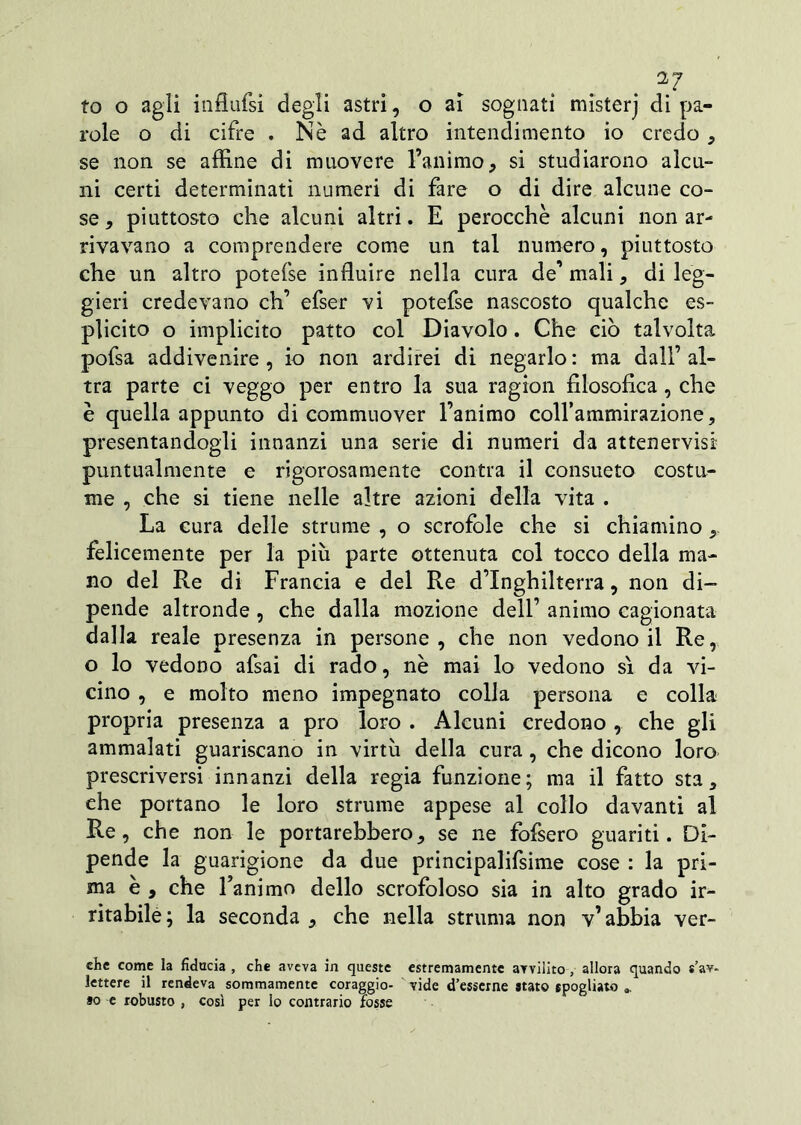 2J to o agli influfsi degli astri, o ai sognati misterj di pa- role o di cifre . Nè ad altro intendimento io credo , se non se affine di muovere l’animo, si studiarono alcu- ni certi determinati numeri di fare o di dire alcune co- se , piuttosto che alcuni altri. E perocché alcuni non ar- rivavano a comprendere come un tal numero, piuttosto che un altro potefse influire nella cura de’ mali, di leg- gieri credevano eh’ efser vi potefse nascosto qualche es- plicito o implicito patto col Diavolo. Che ciò talvolta pofsa addivenire, io non ardirei di negarlo: ma dall’al- tra parte ci veggo per entro la sua ragion filosofica , che è quella appunto di commuover l’animo colfammirazione, presentandogli innanzi una serie di numeri da attenervisi puntualmente e rigorosamente contra il consueto costu- me , che si tiene nelle altre azioni della vita . La cura delle strume , o scrofole che si chiamino felicemente per la più parte ottenuta col tocco della ma- no del Re di Francia e del Re d’Inghilterra, non di- pende altronde , che dalla mozione dell’ animo cagionata dalla reale presenza in persone, che non vedono il Re, o lo vedono afsai di rado, nè mai lo vedono sì da vi- cino , e molto meno impegnato colla persona e colla propria presenza a prò loro . Alcuni credono , che gli ammalati guariscano in virtù della cura, che dicono loro prescriversi innanzi della regia funzione; ma il fatto sta, che portano le loro strume appese al collo davanti al Re, che non le portarebbero, se ne fofsero guariti. Di- pende la guarigione da due principalifsime cose : la pri- ma è , che Fanimo dello scrofoloso sia in alto grado ir- ritabile; la seconda , che nella strania non v’abbia ver- ehe come la fiducia , che aveva in queste estremamente avvilito , allora quando s’av- lettere il rendeva sommamente coraggio- vide «Tesserne stato spogliato a. so e robusto , così per lo contrario fosse