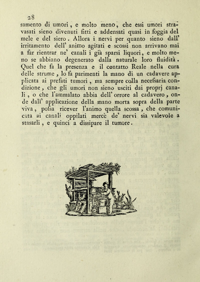 a8 samento di umori, e molto meno, che essi umori stra- vasati sieno divenuti fitti e addensati quasi in foggia del mele e del siero . Allora i nervi per quanto sieno dall’ irritamento dell’ animo agitati e scossi non arrivano mai a far rientrar ne’ canali i già sparsi liquori, e molto me- no se abbiano degenerato dalla naturale loro fluidità. Quel che fa la presenza e il contatto Reale nella cura delle strume , lo fa parimenti la mano di un cadavere ap- plicata ai prefati tumori , ma sempre calla necefsaria con- dizione , che gli umori non sieno usciti dai proprj cana- li , o che l’ammalato abbia dell’ orrore al cadavero , on- de dall’ applicazione della mano morta sopra della parte viva , pofsa ricever l’animo quella scossa , che comuni- cata ai canali oppilati merce de’ nervi sia valevole a stasarli , e quinci a dissipare il tumore.