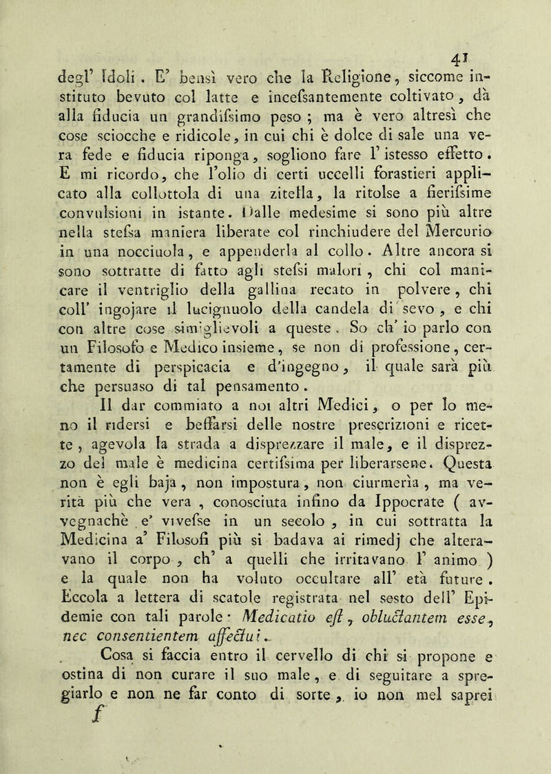 degl’ Idoli . E’ bensì vero che la Religione, siccome in- sti tuto bevuto col latte e incefsantemente coltivato } dà alla fiducia un grandifsimo peso ; ma è vero altresì che cose sciocche e ridicole, in cui chi è dolce di sale una ve- ra fede e fiducia riponga, sogliono fare l’istesso effetto. E mi ricordo, che folio di certi uccelli forastieri appli- cato alla collottola di una zitella, la ritolse a fierifsime convulsioni in istante. Oalle medesime si sono piu altre nella stefsa maniera liberate col rinchiudere del Mercurio in una nocciuola, e appenderla al collo. Altre ancorasi sono sottratte di fatto agli stefsi malori , chi col mani- care il ventriglio della gallina recato in polvere, chi colf ingojare il lucignuolo della candela di'sevo, e chi con altre cose s-i ufi gli e voli a queste . So eh’ io parlo con un Filosofo e Medico insieme, se non di professione, cer- tamente di perspicacia e d’ingegno, il quale sarà più che persuaso di tal pensamento . Il dar commiato a noi altri Medici, o per lo me- no il ridersi e beffarsi delle nostre prescrizioni e ricet- te , agevola la strada a disprezzare il male, e il disprez- zo dei male è medicina certifsima per liberarsene. Questa non è egli baja , non impostura , non ciurmerla , ma ve- rità più che vera , conosciuta infino da Ippocrate ( av- vegnaché e’ vivefse in un secolo , in cui sottratta la Medicina a’ Filosofi più si badava ai rimedj che altera- vano il corpo , eh’ a quelli che irritavano f animo ) e la quale non ha voluto occultare all’ età future . Eccola a lettera di scatole registrata nel sesto dell’ Epi- demie con tali parole • Medicatio efl , obluttantem esse., nec consentientem affettili Cosa si faccia entro il cervello di chi si propone e ostina di non curare il suo male , e di seguitare a spre- giarlo e non ne far conto di sorte , io non mel saprei