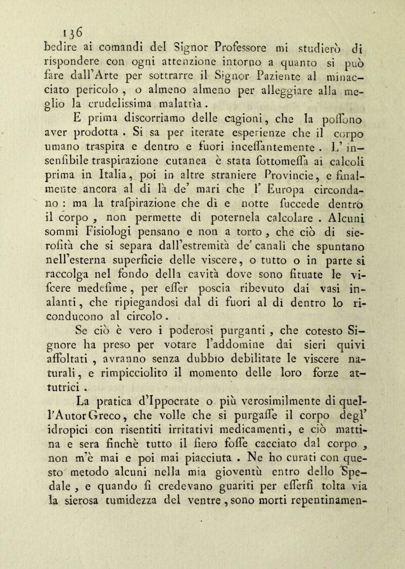 rispondere con ogni attenzione intorno a quanto si può fare dalfArte per sottrarre il Signor Paziente al minac- ciato pericolo , o almeno almeno per alleggiare alla me- glio la crudelissima malattìa . E prima discorriamo delle cagioni, che la pedono aver prodotta . Si sa per iterate esperienze che il corpo umano traspira e dentro e fuori incedantemente . L’ in— senfibile traspirazione cutanea è stata fottomeda ai calcoli prima in Italia, poi in altre straniere Provincie, e final- mente ancora al di là de’ mari che f Europa circonda- no : ma la trafpirazione che dì e notte fuccede dentro il corpo , non permette di poternela calcolare . Alcuni sommi Fisiologi pensano e non a torto , che ciò di sie- rodtà che si separa dalfestremità de’ canali che spuntano nell’esterna superficie delle viscere, o tutto o in partesi raccolga nel fondo della cavità dove sono fiutate le vi- feere medefime, per efler poscia ribevuto dai vasi in- alanti , che ripiegandosi dal di fuori al di dentro lo ri- conducono al circolo. Se ciò è vero i poderosi purganti , che cotesto Si- gnore ha preso per votare l’addomine dai sieri quivi afibltati , avranno senza dubbio debilitate le viscere na- turali , e rimpicciolito il momento delle loro forze at- tutaci . La pratica d’Ippocrate o più verosimilmente di quel- FAutorGreco, che volle che si purgafle il corpo degl’ idropici con risentiti irritativi medicamenti, e ciò matti- na e sera finché tutto il fiero folle cacciato dal corpo , non m'è mai e poi mai piacciuta . Ne ho curati con que- sto metodo alcuni nella mia gioventù entro dello Spe- dale , e quando fi credevano guariti per efierfi tolta via la sierosa tumidezza del ventre , sono morti repentinamen-