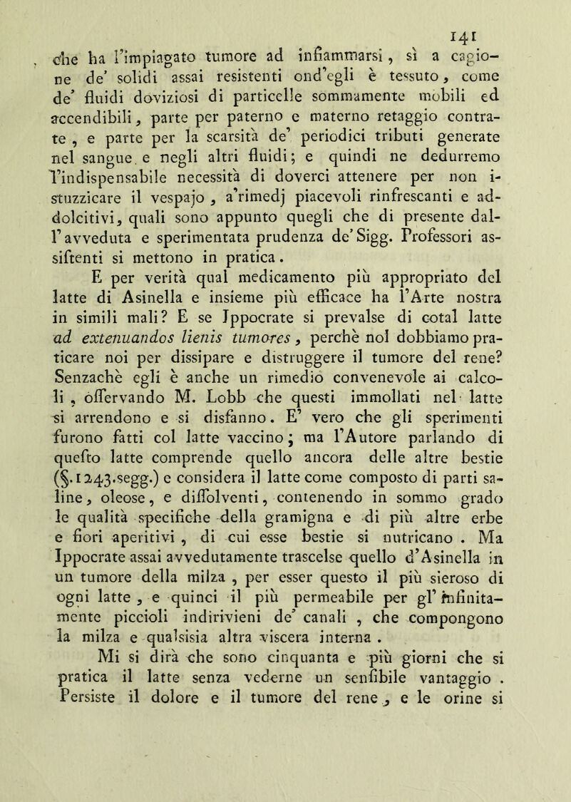 che ha l’impiagato tumore ad infiammarsi, sì a cagio- ne de’ solidi assai resistenti ond’egli è tessuto, come de’ fluidi doviziosi di particelle sommamente mòbili ed accendibili, parte per paterno e materno retaggio contra- te , e parte per la scarsità de’ periodici tributi generate nel sangue, e negli altri fluidi; e quindi ne dedurremo l’indispensabile necessita di doverci attenere per non i- stuzzicare il vespajo , a’rimedj piacevoli rinfrescanti e ad- dolcitivi, quali sono appunto quegli che di presente dal- r avveduta e sperimentata prudenza de’Sigg. Professori as- sidenti si mettono in pratica. E per verità qual medicamento più appropriato del latte di Asinella e insieme più efficace ha l’Arte nostra in simili mali? E se Ippocrate si prevalse di cotal latte ad extenuandos lìenìs tumares, perchè noi dobbiamo pra- ticare noi per dissipare e distruggere il tumore del rene? Senzachè egli è anche un rimedio convenevole ai calco- li , oflervando M. Lobb che questi immollati nel latte si arrendono e si disfanno. E’ vero che gli sperimenti furono fatti col latte vaccino; ma l’Autore parlando di quefto latte comprende quello ancora delle altre bestie (§.i243.segg.) e considera il latte come composto di parti sa- line, oleose, e diflblventi, contenendo in sommo grado le qualità specifiche della gramigna e di più altre erbe e fiori aperitivi , di cui esse bestie si nutricano . Ma Ippocrate assai avvedutamente trascelse quello d’Asinella in un tumore della milza , per esser questo il più sieroso di ogni latte , e quinci il più permeabile per gl’fnfinita- mente piccioli indirivieni de’ canali , che compongono la milza e qualsisia altra viscera interna . Mi si dirà che sono cinquanta e più giorni che si pratica il latte senza vederne un senfibile vantaggio . Persiste il dolore e il tumore del rene ^ e le orine si