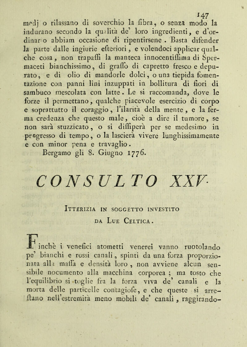 medj o rilassano eli soverchio la fibra, o senza modo la indurano secondo la qualità de’ loro ingredienti, e d’or- dinar o abbiam occasione di ripentirsene . Basta difender la parte dalle ingiurie efteriori, e volendoci applicar qual- che cosa, non trapali! la manteca innocentiffima di Sper- maceti bianchissimo, di graffo di capretto fresco e depu- rato, e di olio di mandorle dolci, o una tiepida fomen- tazione con panni lini inzuppati in bollitura di fiori di sambuco mescolata con latte . Le si raccomanda, dove le forze il permettano, qualche piacevole esercizio di corpo e soprattutto il coraggio , l’ilarità della mente , e la fer- ma credenza che questo male, cioè a dire il tumore, se non sarà stuzzicato, o si dilfiperà per se medesimo in pregresso di tempo, o la lascierà vivere lunghissimamente e con minor pena e travaglio. Bergamo gli 8. Giugno 1776. CONSULTO XXV Itterizia in soggetto investito da Lue Celtica . jnchè i venefici atometti venerei vanno ruotolando pe’ bianchi e rossi canali, spinti da una forza proporzio- nata alla malfa e densità loro , non avviene alcun sen- sibile nocumento alla macchina corporea ; ma tosto che l’equilibrio si toglie fra la forza viva de’ canali e la morta delle particelle contagiofe, e che queste si arre- cano nell’estremità meno mobili de’ canali , raggirando-