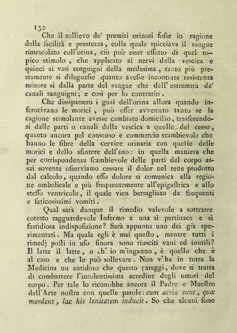 *5* Che il sollievo de5 premiti orinosi fofse in ragione della facilità e prestezza, colla quale spicciava il sàngue rimescolato colì’orina, ciò può esser effetto di quel to- pico stimolo , che applicato ai nervi della vescica e quinci ai vasi sanguigni della medesima , tanto più pre- stamente si dileguafse quanto avefse incontrata resistenza minore sì dalla parte del sangue che dell1 estremità de’ canali sanguigni; e così per lo contrario. Che dissipassero i guai dell’orina allora quando in- ferocivano le morici , può effer avvenuto tanto se la cagione stimolante avesse cambiato domicilio, trasferendo- si dalle parti o canali della vescica a quelle, del cesso , quanto ancora pel consenso e commercio scambievole che hanno le fibre della cervice orinaria con quelle delle morici e dello sfintere dell’ano : in quella maniera che per corrispondenza fcambievole delle parti del corpo as- sai sovente ofserviamo cessare il dolor nel rene prodotto dal calcolo, quando effo dolore si comunica alla regio- ne ombelicale e più frequentemente all’epigaIdrica e allo stellò ventricolo, il quale vien bersagliato da frequenti e faticosissimi vomiti. Qual sarà dunque il rimedio valevole a sottrarre cotesto ragguardevole Infermo a una sì pertinace e sì fastidiosa indispofizione ? Sarà appunto uno dei già spe- rimentati . Ma quale egli è mai quello , mentre tutti i rimedj polii in ufo finora sono riusciti vani ed inutili? Il latte il latte, o eh’ io m’inganno , è quello che è al caso e che lo può sollevare . Non v’ ha in tutta la Medicina un antidoto che questo pareggi, dove si tratta di combattere l’insolentissima acredine degli umori del corpo . Per tale lo riconobbe ancora il Padre e Maefiro dell’Arte noftra con quelle parole: cum acria suiit, quee morderà, lac his lenitatem induciti So che alcuni fono