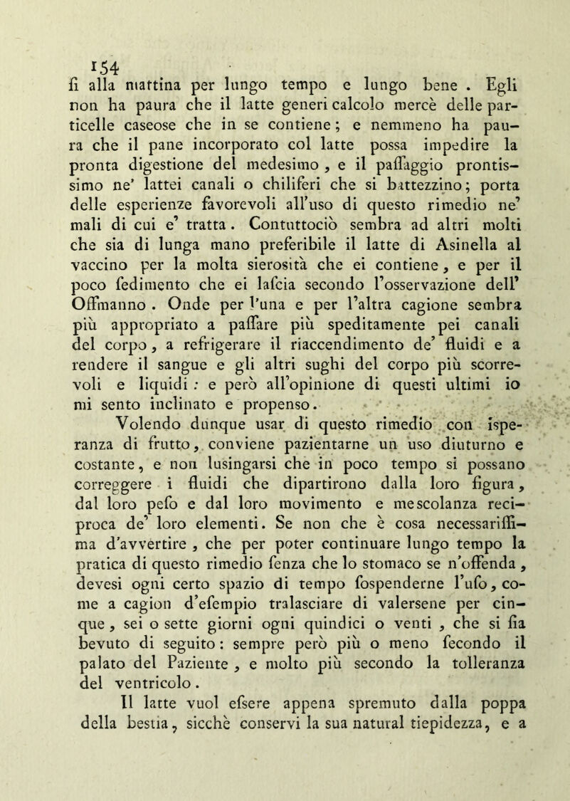 *54 fi alla mattina per lungo tempo e lungo bene . Egli non ha paura che il latte generi calcolo mercè delle par- ticelle caseose che in se contiene ; e nemmeno ha. pau- ra che il pane incorporato col latte possa impedire la pronta digestione del medesimo , e il paflaggio prontis- simo ne’ lattei canali o chiliferi che si battezzino; porta delle esperienze favorevoli all’uso di questo rimedio ne’ mali di cui e’ tratta . Contuttociò sembra ad altri molti che sia di lunga mano preferibile il latte di Asinella al vaccino per la molta sierosità che ei contiene, e per il poco fedimento che ei lafcia secondo l’osservazione deli’ Offmanno . Onde per l’una e per l’altra cagione sembra piu appropriato a paflare più speditamente pei canali del corpo, a refrigerare il riaccendimento de’ fluidi e a rendere il sangue e gli altri sughi del corpo più scorre- voli e liquidi : e però all’opinione di questi ultimi io mi sento inclinato e propenso. Volendo dunque usar di questo rimedio con {spe- ranza di frutto, conviene pazientarne un uso diuturno e costante, e non lusingarsi che in poco tempo si possano correggere i fluidi che dipartirono dalla loro figura, dal loro pefo e dal loro movimento e mescolanza reci- proca de’ loro elementi. Se non che è cosa necessariffi- ma d’avvertire , che per poter continuare lungo tempo la pratica di questo rimedio fenza che lo stomaco se n’offenda , devesi ogni certo spazio di tempo fospenderne l’ufo, co- me a cagion d’efempio tralasciare di valersene per cin- que , sei o sette giorni ogni quindici o venti , che si fia bevuto di seguito : sempre però più o meno fecondo il palato del Paziente , e molto più secondo la tolleranza del ventricolo. Il latte vuol efsere appena spremuto dalla poppa della bestia, sicché conservi la sua naturai tiepidezza, e a