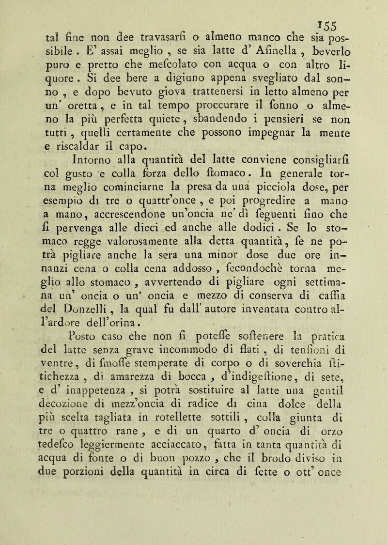 T55 tal fine non dee travasarli o almeno manco che sia pos- sibile . E’ assai meglio , se sia latte d’ Afinella , beverie puro e pretto che mefcolato con acqua o con altro li- quore . Si dee bere a digiuno appena svegliato dal son- no , e dopo bevuto giova trattenersi in letto almeno per un’ oretta , e in tal tempo proccurare il fonilo o alme- no la più perfetta quiete, sbandendo i pensieri se non tutti , quelli certamente che possono impegnar la mente e riscaldar il capo. Intorno alla quantità del latte conviene consigliarli col gusto e colla forza dello Aomaco. In generale tor- na meglio cominciarne la presa da una picciola dose, per esempio di tre o quattr’once , e poi progredire a mano a mano, accrescendone un’oncia ne* dì feguenti fino che fi pervenga alle dieci ed anche alle dodici . Se lo sto- maco regge valorosamente alla detta quantità, fe ne po- trà pigliare anche la sera una minor dose due ore in- nanzi cena o colla cena addosso , fecondochè torna me- glio allo stomaco , avvertendo di pigliare ogni settima- na un’ oncia o un’ oncia e mezzo di conserva di caffi a del Donzelli , la qual fu dall’ autore inventata contro al- l’ardore dell’orina. Posto caso che non fi potefle sofienere la pratica del latte senza grave incommodo di flati , di tendoni di ventre, di fmoffe stemperate di corpo o di soverchia fii- tichezza , di amarezza di bocca , d’indigeftione, di sete, e d’ inappetenza , si potrà sostituire al latte una gentil decozione di mezz’oncia di radice di cina dolce della più scelta tagliata in rotellette sottili , colla giunta di tre o quattro rane , e di un quarto d’ oncia di orzo tedefeo leggiermente acciaccato, fatta in tanta quantità di acqua di fonte o di buon pozzo , che il brodo diviso in due porzioni della quantità in circa di fette o ott’ once