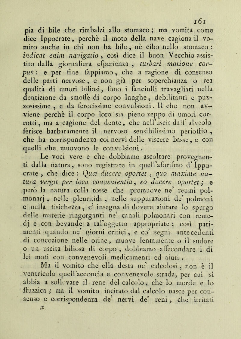 pia di bile che rimbalzi allo stomaco ; ma vomita come dice lppocrate, perchè il moto della nave cagiona il vo- mirò anche in chi non ha bile, nè cibo nello stomaco: indicai enim navigano , così dice il buon Vecchio assis- tito dalla giornaliera esperienza , turbari motione cor- pus : e per fine Tappiamo, che a ragione di consenso delle parti nervose , e non già per soperchianza o rea qualità di umori biliosi. Tono i fanciulli travagliati nella dentizione da smofie di corpo lunghe, debilitanti e puz- zosissime., e da ferocissime convulsioni. 11 che non av- viene perchè il corpo loro sia pieno zeppo di umori cor- rotti, ma a cagione del dente, che nelfuscir dall’alveolo ferisce barbaramente il nervoso sensibilissimo perioitio , che ha corrispondenza coi nervi delle viscere basse, e con quelli che muovono le convulsioni. Le voci vere e che dobbiamo ascoltare provegnen- ti dalla natura, sono registrate in queU’aforifmo d ippo- crate , che dice : Qu<% ducere oportet , quo maxime na- tura vergit per loca convenientia, eo ducere oportet ; e però la natura colla tosse che promuove ne’ reumi poi- monarj , nelle pleuritidi , nelle suppurazioni de’ polmoni e nella tisichezza , c insegna di dovere aiutare lo spurgo delle materie ringorganti ne’ canali polmonari con reme- dj e con bevande a tafoggetto appropriate ; così pari- menti quanJo ne’ giorni critici, e co’ segni antecedenti di concozione nelle orine, muove lentamente o il sudore o un uscita biliosa di corpo , dobbiamo aficcondare i di lei moti con convenevoli medicamenti ed aiuti . Ma il vomito che ella desta ne1 calcolosi , non è il ventricolo quell’aceoncia e convenevole strada, per cui si abbia a soli.vare il rene del calcolo, che lo morde e lo buzzica ; ma il vomito incitato dal calcolo nasce per con- senso e corrispondenza de’ nervi de’ reni, che irritati x