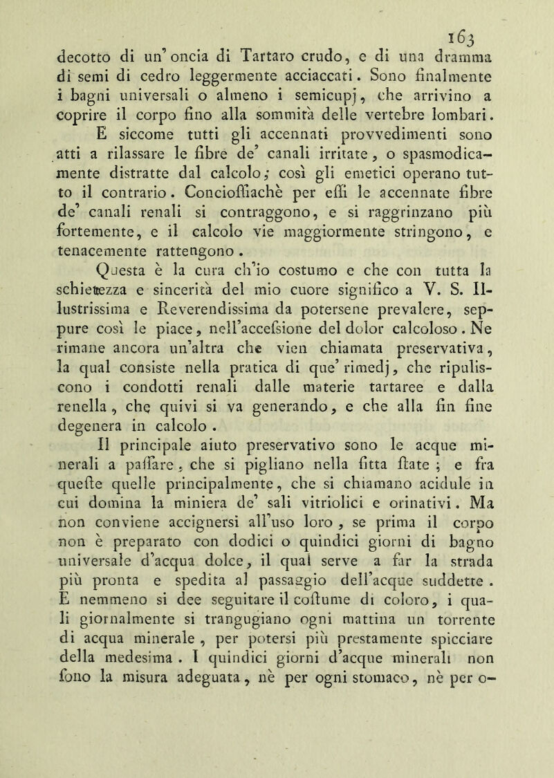 decotto di un’oncia di Tartaro crudo, e di una dramma di semi di cedro leggermente acciaccati. Sono finalmente i bagni universali o almeno i semicupi, c^le arrivino a coprire il corpo fino alla sommità delle vertebre lombari. E siccome tutti gli accennati provvedimenti sono atti a rilassare le fibre de’ canali irritate, o spasmodica- mente distratte dal calcolo,* così gli emetici operano tut- to il contrario. Conciofiìachè per effi le accennate fibre de’ canali renali si contraggono, e si raggrinzano più fortemente, e il calcolo vie maggiormente stringono, e tenacemente rattengono . Questa è la cura ch’io costumo e che con tutta la schiettezza e sincerità del mio cuore significo a V. S. Il- lustrissima e Reverendissima da potersene prevalere, sep- pure così le piace, nelfaccefsione del dolor calcoloso. Ne rimane ancora un’altra che vien chiamata preservativa, la qual consiste nella pratica di que’ rimedj, che ripulis- cono i condotti renali dalle materie tartaree e dalla renella, che quivi si va generando, e che alla fin fine degenera in calcolo . Il principale aiuto preservativo sono le acque mi- nerali a pallare . che si pigliano nella fitta fiate ; e fra quelle quelle principalmente, che si chiamano acidule in cui domina la miniera de’ sali vitriolici e orinativi. Ma non conviene accignersi all’uso loro , se prima il corpo non è preparato con dodici o quindici giorni di bagno universale d’acqua dolce, il qual serve a far la strada più pronta e spedita al passaggio dell’acque suddette . E nemmeno si dee seguitare il cofiume di coloro, i qua- li giornalmente si trangugiano ogni mattina un torrente di acqua minerale , per potersi più prestamente spicciare della medesima . I quindici giorni d’acque minerali non fono la misura adeguata, nè per ogni stomaco, nè pero-