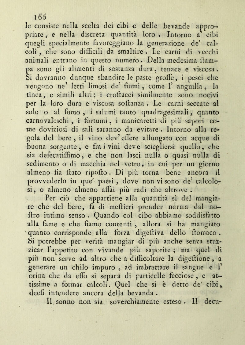 le consiste nella scelta dei cibi delle bevande appro- priate ,, e nella discreta quantità loro. Intorno a’ cibi quegli specialmente favoreggiano la generazione de’ cal- coli , che sono difficili da smaltire . Le carni di vecchi animali entrano in questo numero. Della medesima {lam- pa sono gli alimenti di sostanza dura, tenace e viscosa. Si dovranno dunque sbandire le paste grolle, i pesci che vengono ne’ letti limosi de’ fiumi, come 1’ anguilla , la tinca, e simili altri; i crofiacei similmente sono nocivi per la loro dura e viscosa sofianza . Le carni seccate al sole o al fumo , i salumi tanto quadragesimali, quanto carnovalcschi , i fortumi, i manicaretti di piu sapori co- me doviziosi di sali saranno da evitare . Intorno alla re- gola del bere, il vino dev’eflere allungato con acque di buona sorgente, e fra i vini deve sciegliersi quello, che sia defecatiffimo, e che non lasci nulla o quasi nulla di sedimento o di macchia nel vetro, in cui per un giorno almeno fia fiato ripofio . Di più torna bene ancora il provvederlo in que’ paesi , dove non vi sono de’ calcolo- si, o almeno almeno affai più radi che altrove. Per ciò che appartiene alla quantità sì del mangia- re che del bere, fa di mefiieri prender norma dal no- firo intimo senso . Quando col cibo abbiamo soddisfatto alla fame e che fiamo contenti , allora si ha mangiato 'quanto corrisponde alla forza digefiiva dello fìomaco. Si potrebbe per verità mangiar di più anche senza stuz- zicar fappetito con vivande più saporite ; ma quel di più non serve ad altro che a difficoltare la digefiione> a generare un chilo impuro , ad imbrattare il sangue e 1’ orina che da elfo si separa di particelle fecciose , e at- tissime a formar calcoli. Quel che si è detto de’ cibi, deefi intendere ancora della bevanda . Il sonno non sia soverchiamente esteso . Il decu-