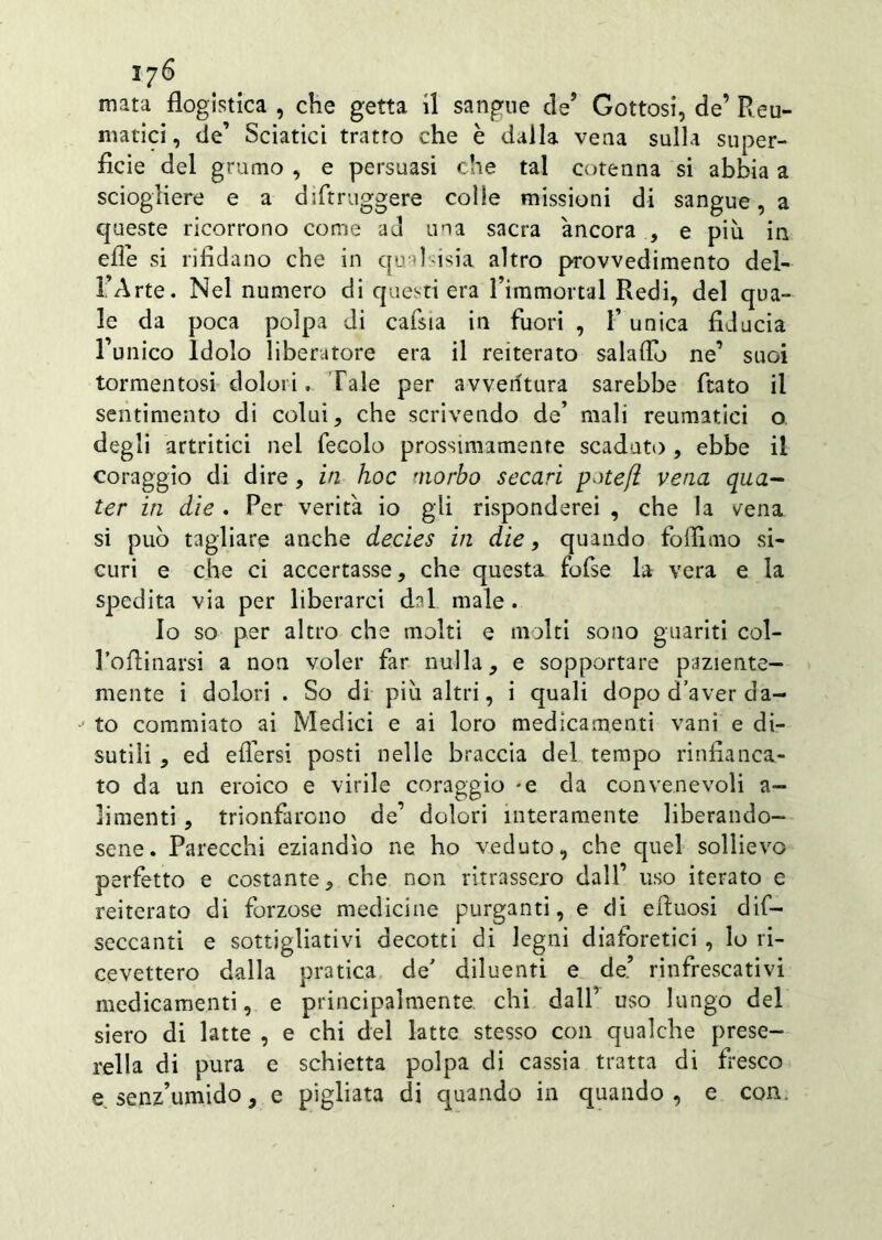 mata flogistica , che getta il sangue de’ Gottosi, de’ Reu- matici, de’ Sciatici tratto che è dalla vena sulla super- ficie del grumo , e persuasi che tal cotenna si abbia a sciogliere e a diftruggere colle missioni di sangue, a queste ricorrono come ad una sacra àncora , e più in effe si rifidano che in qudsisia altro provvedimento del- 1 Arte. Nel numero di questi era Timmortal Redi, del qua- le da poca polpa di cafsia in fuori , F unica fiducia l’unico Idolo liberatore era il reiterato salaflb ne’ suoi tormentosi dolori. Tale per avventura sarebbe fiato il sentimento di colui, che scrivendo de’ mali reumatici o degli artritici nel fecolo prossimamenre scaduto , ebbe il coraggio di dire , in hoc morbo secavi pmefi vena qua- ter in die . Per verità io gli risponderei , che la vena si può tagliare anche decies in die, quando foifimo si- curi e che ci accertasse, che questa fofse la vera e la spedita via per liberarci dal male . Io so per altro che molti e molti sono guariti col- Pofiinarsi a non voler far nulla, e sopportare paziente- mente i dolori . So di più altri, i quali dopo d’aver da- to commiato ai Medici e ai loro medicamenti vani e di- sutili , ed eflersi posti nelle braccia del tempo rinfianca- to da un eroico e virile coraggio -e da convenevoli a- limenti, trionfarono de’ dolori interamente liberando- sene. Parecchi eziandìo ne ho veduto, che quel sollievo perfetto e costante, che non ritrassero dall’ uso iterato e reiterato di forzose medicine purganti, e di efluosi di- seccanti e sottigliativi decotti di legni diaforetici , lo ri- cevettero dalla pratica de’ diluenti e de’ rinfrescativi medicamenti, e principalmente, chi dalf uso lungo del siero di latte , e chi del latte stesso con qualche prese- rella di pura e schietta polpa di cassia tratta di fresco e senz’umido, e pigliata di quando in quando, e con