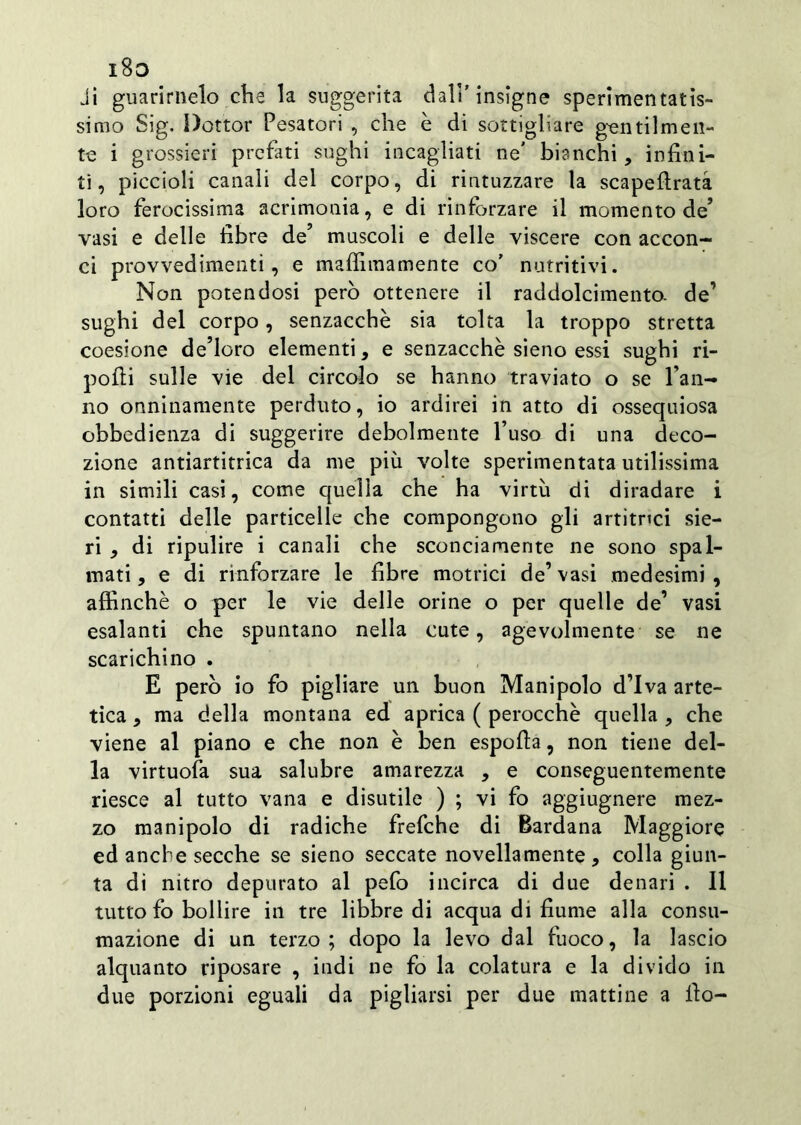 i8o ji guarirnelo che la suggerita dall’insigne sperimentatis- simo Sig. Dottor Pesatori , che è di sottigliare gentilmen- te i grossieri prefati sughi incagliati ne' bianchi, infini- ti, piccioli canali del corpo, di rintuzzare la scapeftratà loro ferocissima acrimonia, e di rinforzare il momento de’ vasi e delle fibre de’ muscoli e delle viscere con accon- ci provvedimenti, e maflìmamente co’ nutritivi. Non potendosi però ottenere il raddolcimento. de’ sughi del corpo, senzacchè sia tolta la troppo stretta coesione de’loro elementi, e senzacchè sieno essi sughi ri- pofii sulle vie del circolo se hanno traviato o se l’an- no onninamente perduto, io ardirei in atto di ossequiosa obbedienza di suggerire debolmente l’uso di una deco- zione antiartitrica da me più volte sperimentata utilissima in simili casi, come quella che ha virtù di diradare i contatti delle particelle che compongono gli artitnei sie- ri , di ripulire i canali che sconciamente ne sono spal- mati , e di rinforzare le fibre motrici de’ vasi medesimi , affinchè o per le vie delle orine o per quelle de’ vasi esalanti che spuntano nella cute, agevolmente se ne scarichino . E però io fo pigliare un buon Manipolo d’iva arte- tica , ma della montana ed aprica ( perocché quella , che viene al piano e che non è ben espofia, non tiene del- la virtuofa sua salubre amarezza , e conseguentemente riesce al tutto vana e disutile ) ; vi fo aggiugnere mez- zo manipolo di radiche frefche di Bardana Maggiore ed anche secche se sieno seccate novellamente, colla giun- ta di nitro depurato al pefo incirca di due denari . Il tutto fo bollire in tre libbre di acqua di fiume alla consu- mazione di un terzo; dopo la levo dal fuoco, la lascio alquanto riposare , indi ne fo la colatura e la divido in due porzioni eguali da pigliarsi per due mattine a fio-