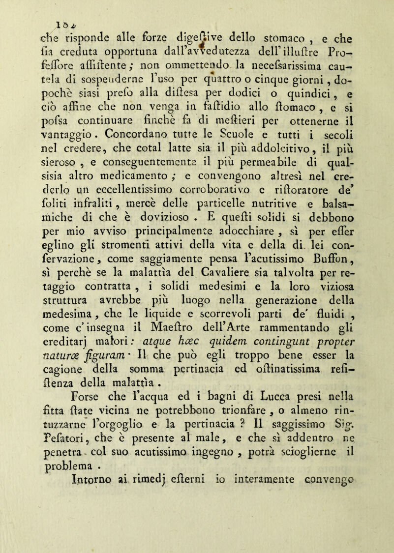 1 5 * che risponde alle forze digeftive dello stomaco , e che ha creduta opportuna dall’avvedutezza deH’illuflre Pro- fèffore affittente ; non ommettendo la necefsarissima cau- tela di sospenderne l’uso per quattro o cinque giorni, do- poché siasi prefo alla diflesa per dodici o quindici, e ciò affine che non venga in falcidio allo fiomaco , e si pofsa continuare finché fa di meftieri per ottenerne il vantaggio. Concordano tutte le Scuole e tutti i secoli nel credere, che cotal latte sia il più addolcitivo, il più sieroso , e conseguentemente il più permeabile di qual- sisia altro medicamento ; e convengono altresì nel cre- derlo un eccellentissimo corroborativo e rifioratore de* foliti infraliti , mercè delle particelle nutritive e balsa- miche di che è dovizioso . E quelli solidi si debbono per mio avviso principalmente adocchiare , sì per effier eglino gli stromenti attivi della vita e della di. lei con- fervazione, come saggiamente pensa l’acutissimo Buffon, sì perchè se la malattìa del Cavaliere sia talvolta per re- taggio contratta , i solidi medesimi e la loro viziosa struttura avrebbe più luogo nella generazione della medesima , che le liquide e scorrevoli parti de' fluidi , come c’insegna il Maefiro dell’Arte rammentando gli ereditarj malori : atque hcec quidem contingunt propter naturce figurarti • Il che può egli troppo bene esser la cagione della somma pertinacia ed ofiinatissima refl- flenza della malattìa . Forse che l’acqua ed i bagni di Lucca presi nella fitta fiate vicina ne potrebbono trionfare , o almeno rin- tuzzarne l’orgoglio e la pertinacia ? Il saggissimo Sig. Fefatori, che c presente al male, e che sì addentro ne penetra col suo acutissimo ingegno , potrà scioglierne il problema . Intorno ai rimedj efierni io interamente convengo