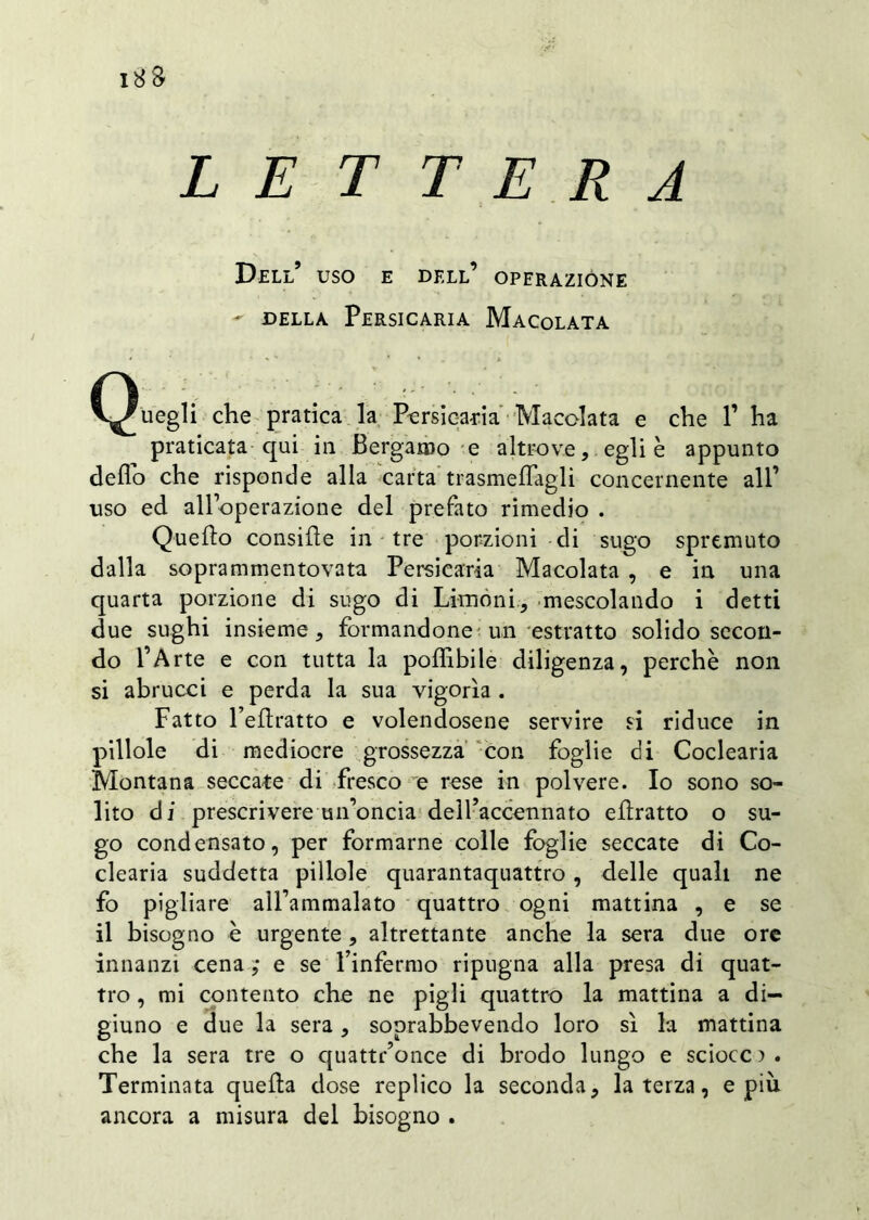 18 8- LETTERA Dell’ uso e dell’ operazióne - della Persicaria Macolata C^uegli che pratica la Persicata Macolata e che P ha praticata qui in Bergamo e altrove, egli è appunto dello che risponde alla carta trasmefìagli concernente all’ uso ed all’operazione del prefato rimedio . Quello consifìe in tre porzioni eli sugo spremuto dalla soprammentovata Persicaria Macolata , e in una quarta porzione di sugo di Limoni, mescolando i detti due sughi insieme, formandone un estratto solido secon- do l’Arte e con tutta la poffibile diligenza, perchè non si abrucci e perda la sua vigorìa . Fatto Felìratto e volendosene servire si riduce in pillole di mediocre grossezza con foglie di Coclearia Montana seccate di fresco e rese in polvere. Io sono so- lito di prescrivere un’oncia dell’accennato eflratto o su- go condensato, per formarne colle foglie seccate di Co- clearia suddetta pillole quarantaquattro, delle quali ne fo pigliare all’ammalato quattro ogni mattina , e se il bisogno è urgente , altrettante anche la sera due ore innanzi cena ,• e se l’infermo ripugna alla presa di quat- tro , mi contento che ne pigli quattro la mattina a di- giuno e due la sera, soprabbevendo loro sì la mattina che la sera tre o quattr’once di brodo lungo e sciocca. Terminata quella dose replico la seconda, la terza, e più ancora a misura del bisogno .