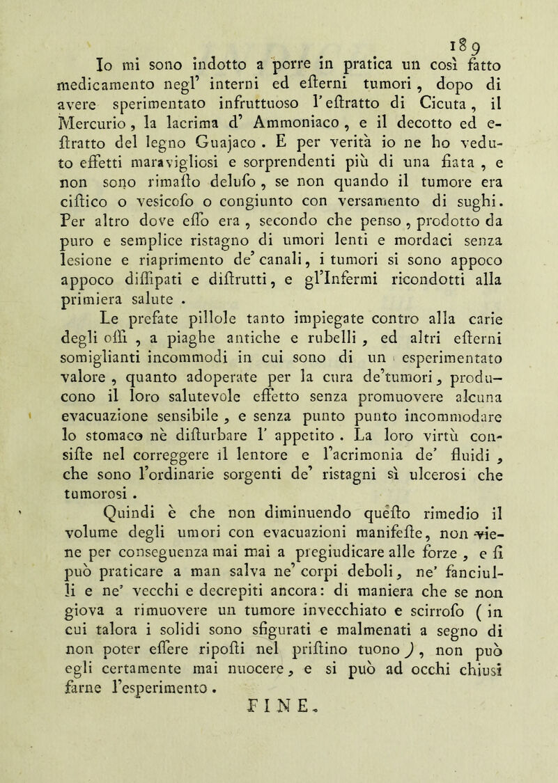 medicamento negl’ interni ed efterni tumori , dopo di avere sperimentato infruttuoso l’eftratto di Cicuta, il Mercurio , la lacrima d’ Ammoniaco , e il decotto ed e- llratto del legno Guajaco . E per verità io ne ho vedu- to effetti maravigliosi e sorprendenti più di una fiata , e non sono rimaflo delufo , se non quando il tumore era ciftico o vesicofo o congiunto con versamento di sughi. Per altro dove effo era , secondo che penso , prodotto da puro e semplice ristagno di umori lenti e mordaci senza lesione e riaprimento de5 canali, i tumori si sono appoco appoco diflipati e diftrutti, e gl’infermi ricondotti alla primiera salute . Le prefate pillole tanto impiegate contro alla carie degli olii , a piaghe antiche e rubelli , ed altri efterni somiglianti incommodi in cui sono di un esperimentato valore, quanto adoperate per la cura de’tumori 5 produ- cono il loro salutevole effetto senza promuovere alcuna evacuazione sensibile , e senza punto punto incommodare lo stomaco nè difturbare V appetito . La loro virtù con- sifte nel correggere il lentore e facrimonia de’ fluidi , che sono l’ordinarie sorgenti de’ ristagni sì ulcerosi che tumorosi . Quindi è che non diminuendo quello rimedio il volume degli umori con evacuazioni manifefte, non-vie- ne per conseguenza mai mai a pregiudicare alle forze , e fi può praticare a man salva ne’corpi deboli, ne’ fanciul- li e ne’ vecchi e decrepiti ancora: di maniera che se non giova a rimuovere un tumore invecchiato e scirrofo ( in cui talora i solidi sono sfigurati e malmenati a segno di non poter effere ripofti nel prillino tuono ) , non può egli certamente mai nuocere, e si può ad occhi chiusi farne resperimento. FINE.