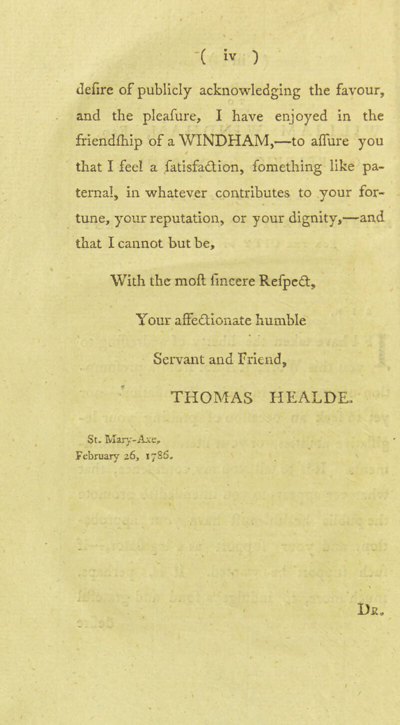 Jefire of publicly acknowledging the favour, and the pleafure, I have enjoyed in the friendlhip of a WINDHAM,—to allure you that I feel a fatisfaCtion, fomething like pa- ternal, in whatever contributes to your for- tune, your reputation, or your dignity,—and that I cannot but be. With the moll lincere RefpcCt, Your affectionate humble » • * Servant and Friend, THOMAS HEALDE, St- Mary-Axe, February z6, 17SS, 7 Da.