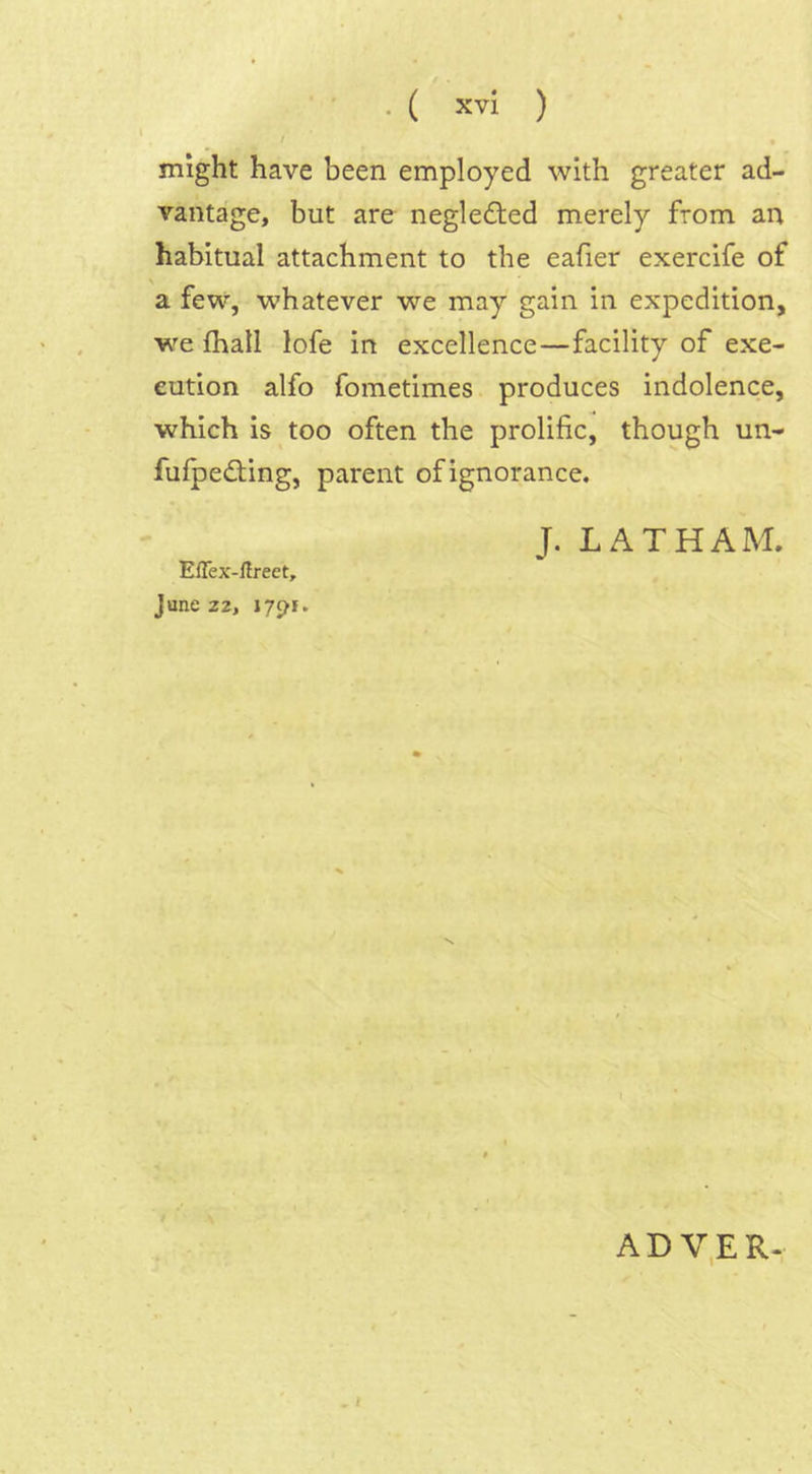 / * might have been employed with greater ad- vantage, but are neglected merely from an habitual attachment to the eafier exercife of a few, whatever we may gain in expedition, we fhall lofe in excellence—facility of exe- cution alfo fometimes produces indolence, which is too often the prolific, though un- fufpe&ing, parent of ignorance. J. LATHAM. Effex-ftreet, June 22, 1791. ADVER*