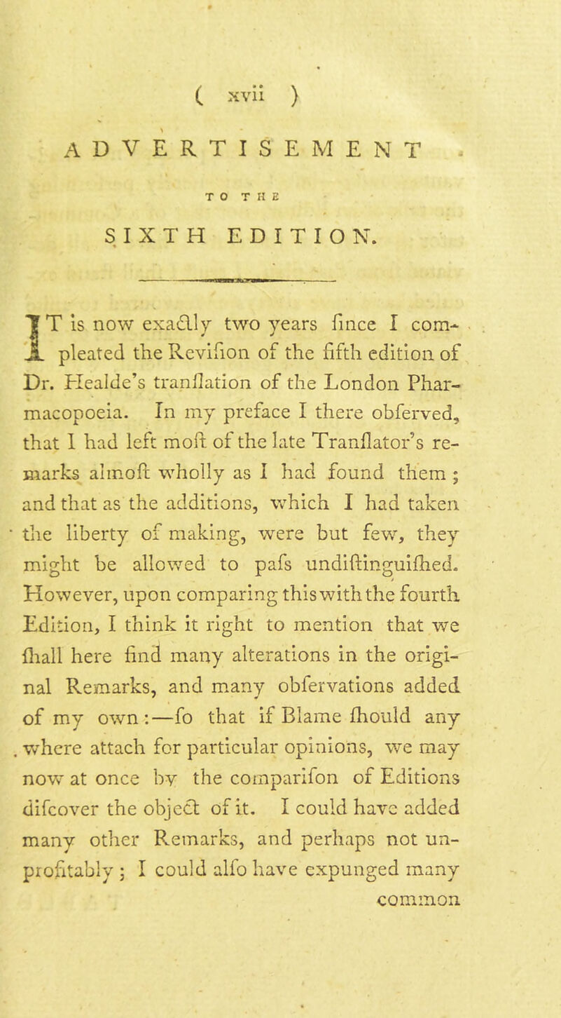 advertisement - TO THE SIXTH EDITION. % — ■—«—JUT I T T T is now exactly two years fince I com* X pleated the Revifion of the fifth edition of Dr. Healde’s tranllation of the London Phar- macopoeia. In my preface I there obferved, that I had left molt of the late Tranflator’s re- marks aimoft wholly as I had found them ; and that as the additions, which I had taken the liberty of making, were but few, they might be allowed to pafs undiftinguiflied. However, upon comparing this with the fourth Edition, I think it right to mention that we {hall here find many alterations in the origi- nal Remarks, and many oblervations added of my own:—fo that if Blame fhould any . -where attach for particular opinions, we may now at once by the comparifon of Editions difeover the object of it. I could have added many other Remarks, and perhaps not un- profitably ; I could alfo have expunged many common