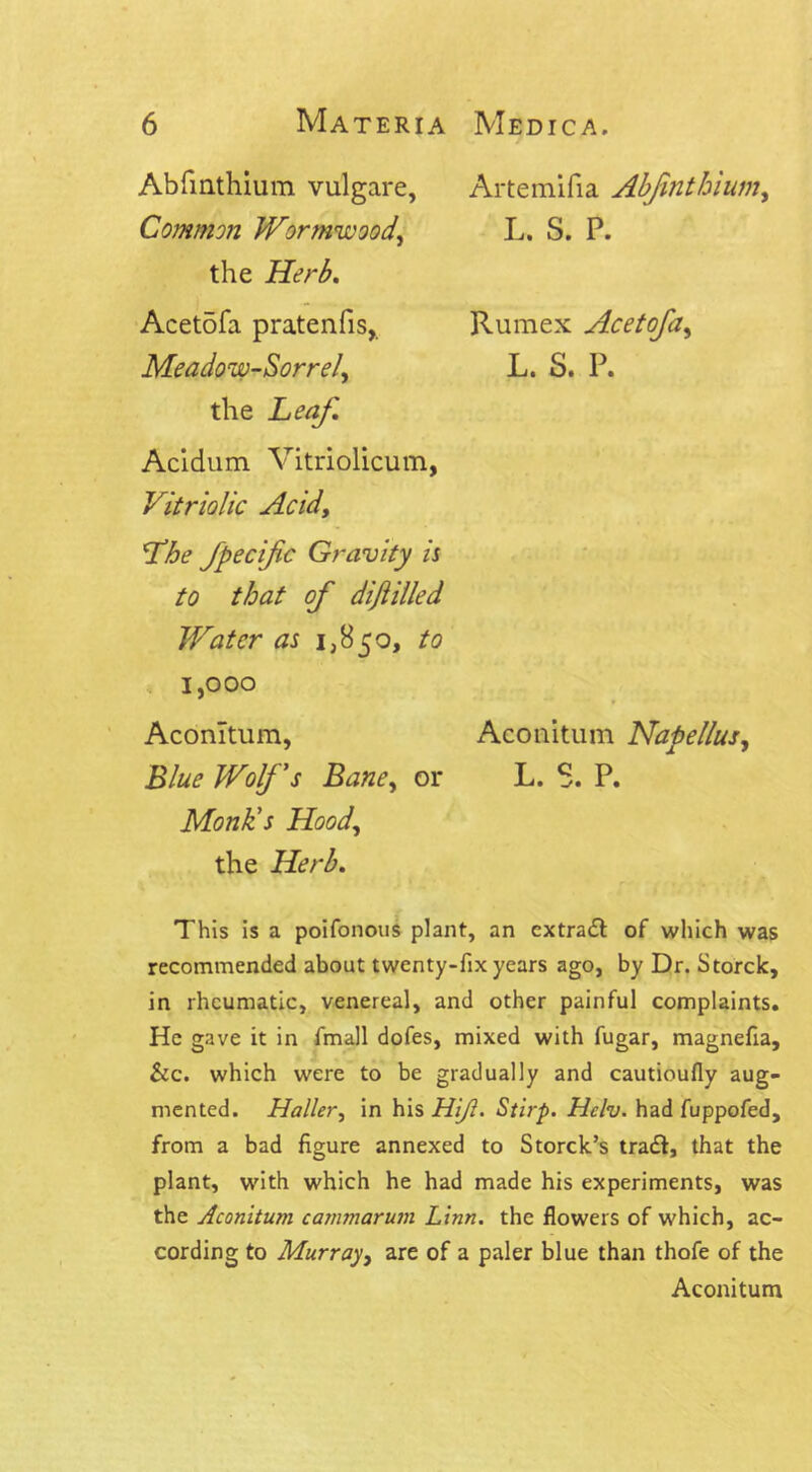 Abfmthiuin vulgare, Common Wormwood, the Herb. Acetofa pratenfis, Meadow-Sorrel, the Leaf. Artemifia Abfmthium, L. S. P. Rumex Acetofa, L. S. P. Acidum Vitriolicum, Vitriolic Acidy Lhe Jpecifc Gravity is to that of difiilled Water as 1,850, to 1,000 Aconltum, Aeonitum Napellus, Blue Wolf's Bane, or L. 8. P. Monk's Hood, the Herb. This is a poifonous plant, an extra# of which was recommended about twenty-fix years ago, by Dr. Storck, in rheumatic, venereal, and other painful complaints. He gave it in fmall dofes, mixed with fugar, magnefia, &c. which were to be gradually and cautioufly aug- mented. Haller, in his Hijl. Stirp. Hclv. had fuppofed, from a bad figure annexed to Storck’s tra#, that the plant, with which he had made his experiments, was the Aeonitum cammarum Linn, the flowers of which, ac- cording to Murray, are of a paler blue than thofe of the Aeonitum