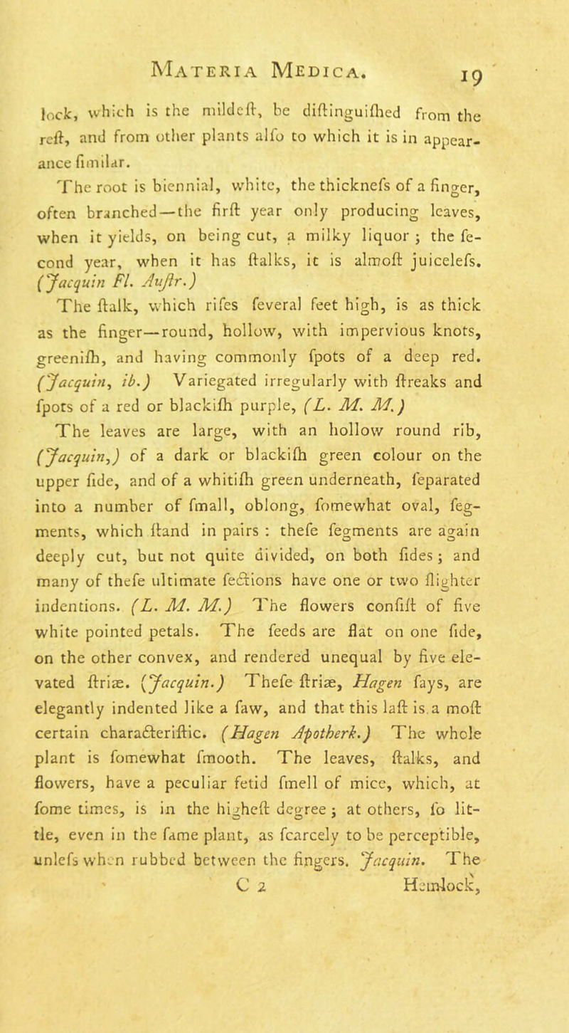 *9 lock, which is the mildeft, he diftinguifhed from the reft, and from other plants alfo to which it is in appear- ance fimilar. The root is biennial, white, the thicknefs of a finger, often branched — the firft year only producing leaves, when it yields, on being cut, a milky liquor ; the fe- cond year, when it has ftalks, ic is almoft juicelefs. (Jacquin FI. Aujlr.) The ftalk, which rifes feveral feet high, is as thick as the finger—round, hollow, with impervious knots, greenifb, and having commonly fpots of a deep red. ('Jacquin, ib.) Variegated irregularly with ftreaks and fpots of a red or blackifh purple, (L. M. M.) The leaves are large, with an hollow round rib, (‘Jacquin,J of a dark or blackifh green colour on the upper fide, and of a whitifh green underneath, feparated into a number of fmall, oblong, fomewhat oval, feg- ments, which ftand in pairs : thefe fegments are again deeply cut, but not quite divided, on both Tides; and many of thefe ultimate fe£Hons have one or two flighter indentions. (L. M. M.) The flowers confift of five white pointed petals. The feeds are flat on one fide, on the other convex, and rendered unequal by five ele- vated ftriae. (‘Jacquin.) Thefe ftrise, Hagen fays, are elegantly indented like a faw, and that this laft is a moft certain chara&eriftic. (Hagen Apotherk.) The whole plant is fomewhat fmooth. The leaves, ftalks, and flowers, have a peculiar fetid fmell of mice, which, at Tome times, is in the higheft degree ; at others, fo lit- tie, even in the fame plant, as fcarcely to be perceptible, unlefs when rubbed between the fingers. Jacquin. The C 2 Hemlock,