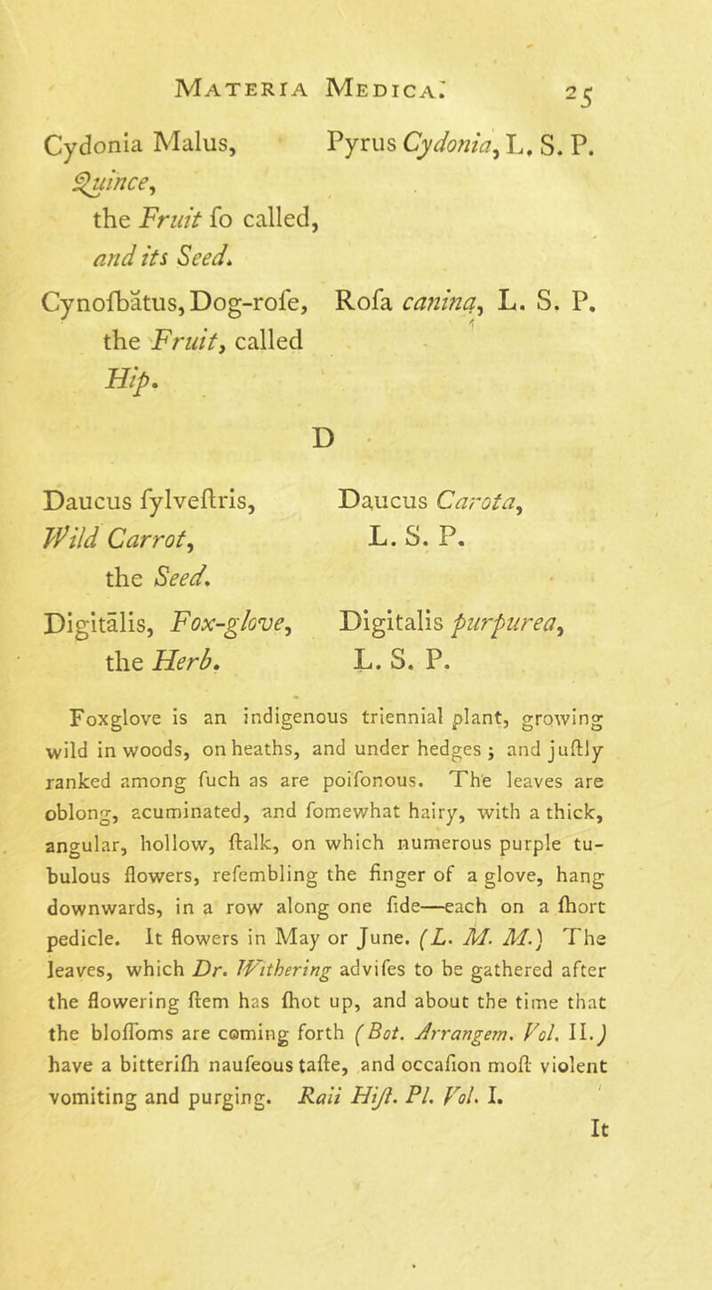 Cydonia Malus, Pyrus Cydonia, L, S. P. Quince, the Fruit fo called, and its Seed\ Cynofbatus, Dog-rofe, Rofa canine,z, L. S. P. the Fruity called Hip. D Daucus Carota, L.S. P. * i Digitalis purpurea, L.S. P. Daucus fylveftris, Carroty the /Sm/. Digitalis, Fox-glove, the Herb. Foxglove is an indigenous triennial plant, growing wild in woods, on heaths, and under hedges; andjuftly ranked among fuch as are poifonous. The leaves are oblong, acuminated, and fomewhat hairy, with a thick, angular, hollow, ftalk, on which numerous purple tu- bulous flowers, refembling the finger of a glove, hang downwards, in a row along one fide—each on a fhort pedicle. It flowers in May or June. (L. M. M.) The leaves, which Dr. Withering advifes to he gathered after the flowering ftem has fhot up, and about the time that the blofloms are coming forth (Bot. Arran gem. Vol. II.) have a bitterifh naufeous tafte, and occafion mod violent vomiting and purging. Rail Hijl. PL Vol. I. It