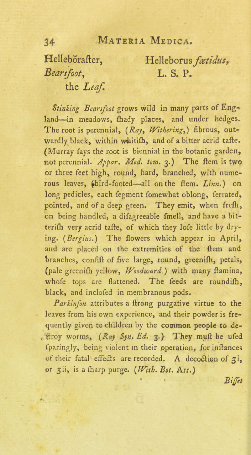 Helleborafter, Helleborus fcetidus, Bearsfoot, L. S. P. the Leaf. Stinking Bearsfoot grows wild in many parts of Eng-* land—in meadows, fhady places, and under hedges. The root is perennial, (Ray, Withering,) fibrous, out- wardly black, within wiaitifh, and of a bitter acrid tafte. (Murray fays the root is biennial in the botanic garden, not perennial. Jppar. Med. tom. 3.) The Item is two or three feet high, round, hard, branched, with nume- rous leaves, (ibird-footed—all on the Item. Linn.) on long pedicles, each fegment fomewhat oblong, ferrated, pointed, and of a deep green. They emit, when frefh, on being handled, a difagreeable fmell, and have a bit- terifii very acrid tafte, of which they lofe little by dry- ing. (Bergius.) The flowers which appear in April, and are placed on the extremities of the ftem and branches, confift: of five large, round, greenilh, petals, (pale greenifh yellow, Woodward.) with many ftamina, whofe tops are flattened. The feeds are roundilh, black, and inclofed in membranous pods. Parkinfon attributes a ftrong purgative virtue to the leaves from his own experience, and their powder is fre- quently given to children by the common people to de- , ftroy worms, (Ray Syn. Ed. 3.} They muft be ufed fparingly, being violent in their operation, for inftances of their fatal effects are recorded. A deco&ion of ^i, or ^ii, is a (harp purge. (With. Bot. Arr.J Bijfet