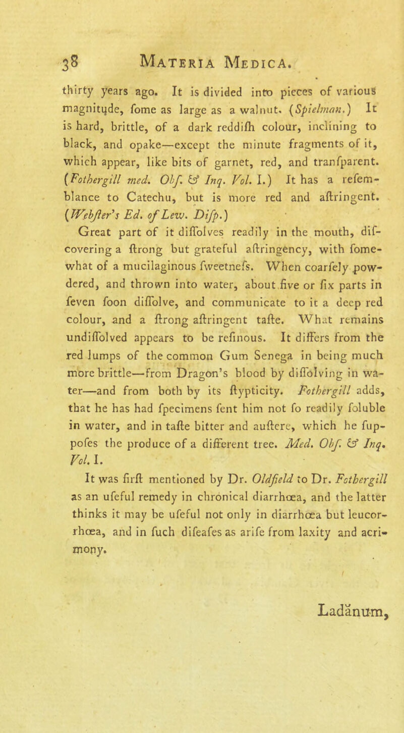 thirty years ago. It is divided into pieces of various magnitqde, fome as iarge as a walnut. (Spielman.) It is hard, brittle, of a dark reddifh colour, inclining to black, and opake—except the minute fragments of it, which appear, like bits of garnet, red, and tranfparent. (Fothergill ?ned. Obf. id Inq. Vol. I.) It has a refem- blance to Catechu, but is more red and aftringent. (JVebfler’s Ed. of Leiv. Difp.) Great part of it difloives readily in the mouth, dif- covering a ftrong but grateful aftringency, with fome- what of a mucilaginous fweetnefs. When coarfely .pow- dered, and thrown into water, about five or fix parts in feven foon diflolve, and communicate to it a deep red colour, and a ftrong aftringent tafte. What remains undifiolved appears to be refinous. It differs from the red lumps of the common Gum Senega in being much more brittle—from Dragon’s blood by diflolving in wa- ter—and from both by its ftypticity. Fothergill adds, that he has had fpecimens fent him not fo readily foluble in water, and in tafte bitter and auftere, which he fup- pofes the produce of a different tree. Med. Obf. id Inq. Vol. I. It was firft mentioned by Dr. Oldfield to Dr. Fothergill as an ufeful remedy in chronical diarrhoea, and the latter thinks it may be ufeful not only in diarrhoea but leucor- rhcea, and in fuch difeafesas arife from laxity and acri- mony. Ladanum,