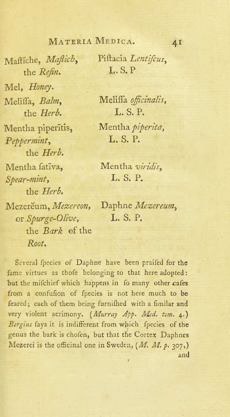 Maftiche, Majiich, the Refm. Mel, Honey. Melifla, Balm, the Herb. Mentha piperltis, Pep per minty the Herb. Mentha fatlva, Spear-mint, the Mezereum, Mezereon, or Spurge-Olive, the Bark ef the Root. 41 Piftacia Lcntifcusy L.S.P Melifla officinalis, L.S.P. Mentha piperita, L. S. P. Mentha viridis, L. S. P. Daphne Mezereum, L. S. P. Several fpecies of Daphne have been praifed for the fame virtues as thofe belonging to that here adopted: but the mifchief which happens in fo many other cafes from a confufion of fpecies is not here much to be feared; each of them being furnifhed with a fimilar and very violent acrimony. (Murray App. Med. tcm. 4.) Bergius fays it is indifferent from which fpecies of the genus the bark is chofen, but that the Cortex Daphnes Mezerei is the officinal one in Sweden, (M. M. p. 307,) and