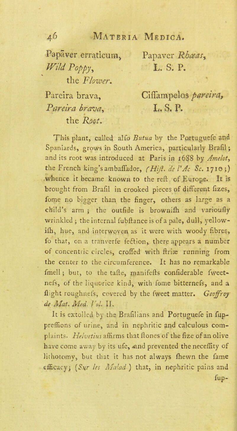 Papaver erraticumy Wild Poppy, Papavcr Rhceas, L. S. P. the Flower. Pareira brava, Pareira brava. CifTampelos pareira, L. S. P. This plant, called alfo Butua by the Portuguefe and Spaniards, grows in South America, particularly Brafil; and its root was introduced at Paris in x688 by Arnelot, the French king’s ambaflador, (RiJI. dc VAc Sc. 1710 ;) whence it became known to the reft of Europe. It is brought from Brafil in crooked pieces of different fizes, fome no bigger than the finger, others as large as a child’s arm ; the outfide is brownifh and varioufly wrinkled ; the internal fubftance is of a pale, dull, yellow- ifti, hue, and interwoven as it were with woody fibres, fo that, on a tranverfe feftion, there appears a number of concentric circles, crofted with ftriae running from the center to the circumference. It has no remarkable fmell; but, to the tafte, manifefts confiderable fweet- nefs, of the liquorice kind, with fome bitternefs, and a ft;ght roughnefs, covered by the fweet matter. Geojfroy de Mat. Med. Vol II. It is extolled by the Brafilians and Portuguefe in fup- preflions of urine, and in nephritic and calculous com- plaints. Helvetius affirms that ftones of the fize of an olive have come away by its ufe, *nd prevented the neceffity of lithotomy, but that it has not always fhewn the fame efficacy; (Syr les Malad ) that, in nephritic pains and fup-