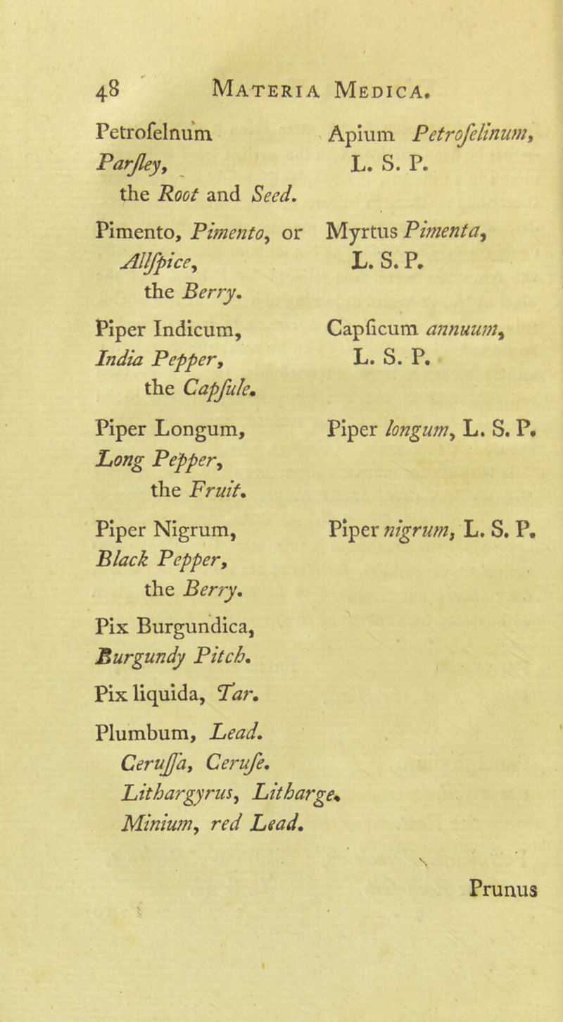 Petrofelnum Parjley, the Root and Seed. Pimento, Pimento, or Allfpice, the Berry. Piper Indicum, India Pepper, the Capfule• Piper Longum, Pepper, the Fruit. Piper Nigrum, Black Pepper, the Berry. Pix Burgundica, Burgundy Pitch. Pixliquida, Tar. Apium Petrofelinum, L. S. P. Myrtus Pimenta, L. S. P, Capficum annuutn, L. S. P. Piper longum, L. S. P. Piper nigrum, L. S. P. Plumbum, Lead. CeruJJhy Cerufe. Lithargyrus, Litharge« Minium, rr*/ Prunus