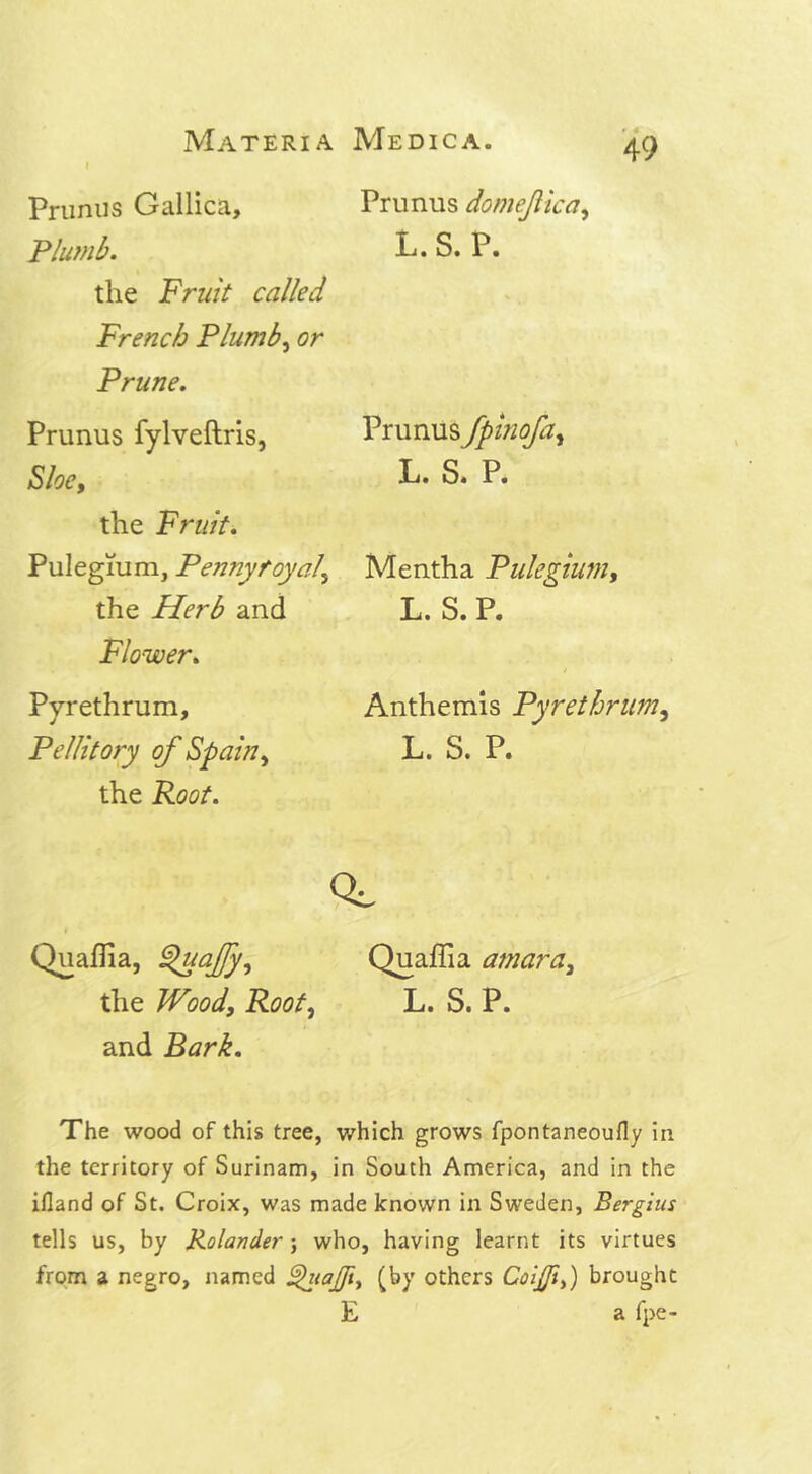 Primus Gallica, Plumb. the Fruit called French Plumb, or Prune. Prunus fylveftris, Sloe, the Fruit. Pulegium, Pennyroyal\ the Herb and Flower. Pyrethrum, Pellitory of Spain, the Root. Prunus domefica, L. S. P. Prunus fpinofa, L. S. P. Mentha Pulegium, L. S. P. Anthemis Pyrethrum, L. S. P. CL I Quaflia, ^uajfy, Quaffia amara, the Wood, Root, L. S. P. and Bark. The wood of this tree, which grows fpontaneoufly in the territory of Surinam, in South America, and in the ifland of St. Croix, was made known in Sweden, Bergius tells us, by Rolander; who, having learnt its virtues from a negro, named Shiafli, (by others Coijji,) brought E a fpe-