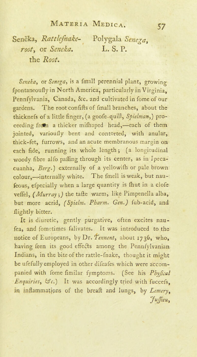 Seneka, Rattlefnake- Polygala Senega, root, or Seneka. L. S. P. the Root. Seneka, or Senega, is a fmall perennial plant, growing fpontaneoufly in North America, particularly in Virginia, Pennfvlvania, Canada, &c. and cultivated in fome of our gardens. The root confifts of fmall branches, about the thicknefs of a little finger, (a goofe-quill, Spielman,) pro- ceeding frdfn a thicker mifhaped head,—each of them jointed, varioufly bent and contorted, with anular, thick-fet, furrows, and an acute membranous margin on each fide, running its whole length; (a longitudinal woody fibre alfo palling through its center, as in Ipeca- cuanha, Berg.) externally of a yellowilh or pale brown colour,—-internally white. The fmell is weak, but nau- feous, Specially when a large quantity is Ihut in a clofe veffel, (Murray ;) the tafte warm, like Pimpenella alba, but more acrid, (Spielm. Pharm. Gen.) fub-acid, and Ilightly bitter. It is diuretic, gently purgative, often excites nau- fea, and fometimes falivates. It was introduced to the notice of Europeans, by Dr. Tennent, about 1736, who, having feen its good effects among the Pennfylvanian Indians, in the bite of the rattle-fnake, thought it might be ufefully employed in other difeafes which were accom- panied with fome fimilar fymptoms. (See his Phyfical Enquiries, &c.) It was accordingly tried with fuccefs, in inflammations of the breaft and lungs, by Lemery,