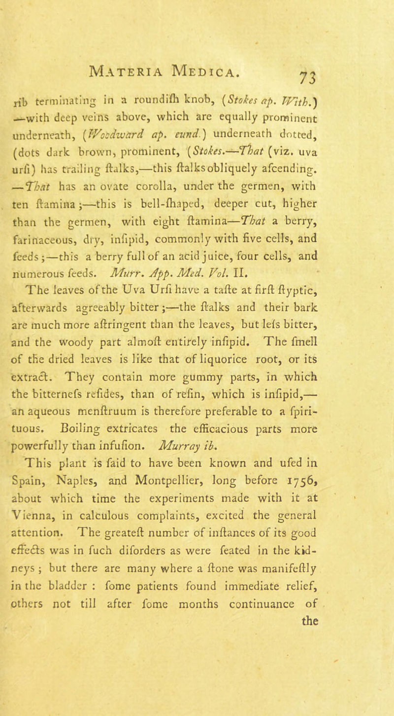 73 rib terminating in a roundi/h knob, (Stokes ap. With.) —with deep veins above, which are equally prominent underneath, (Woodward ap. cund.) underneath dotted, (dots dark brown, prominent, (Stokes.— That (viz. uva urli) has trailing ftalks,—this ftalksobliquely afcending. — That has an ovate corolla, under the germen, with ten ftamina ;—this is bell-fhaped, deeper cut, higher than the germen, with eight ftamina—That a berry, farinaceous, dry, infipid, commonly with five cells, and feeds;—this a berry full of an acid juice, four cells, and numerous feeds. Murr. Jfpp. Med. Vol. II. The leaves of the Uva Urfi have a tafte at firft ftyptic, afterwards agreeably bitter ;—the ftalks and their bark are much more aftringent than the leaves, but lefs bitter, and the woody part almoft entirely infipid. The fmell of the dried leaves is like that of liquorice root, or its extract. They contain more gummy parts, in which the bitternefs refides, than of refin, which is infipid,— an aqueous menftruum is therefore preferable to a fpiri- tuous. Boiling extricates the efficacious parts more powerfully than infufion. Murray ib. This plant is faid to have been known and ufed in Spain, Naples, and Montpellier, long before 1756, about which time the experiments made with it at Vienna, in calculous complaints, excited the general attention. The greateft number of inftances of its good effects was in fuch diforders as were feated in the kid- neys ; but there are many where a ftone was manifeftly in the bladder : fome patients found immediate relief, others not till after fome months continuance of the