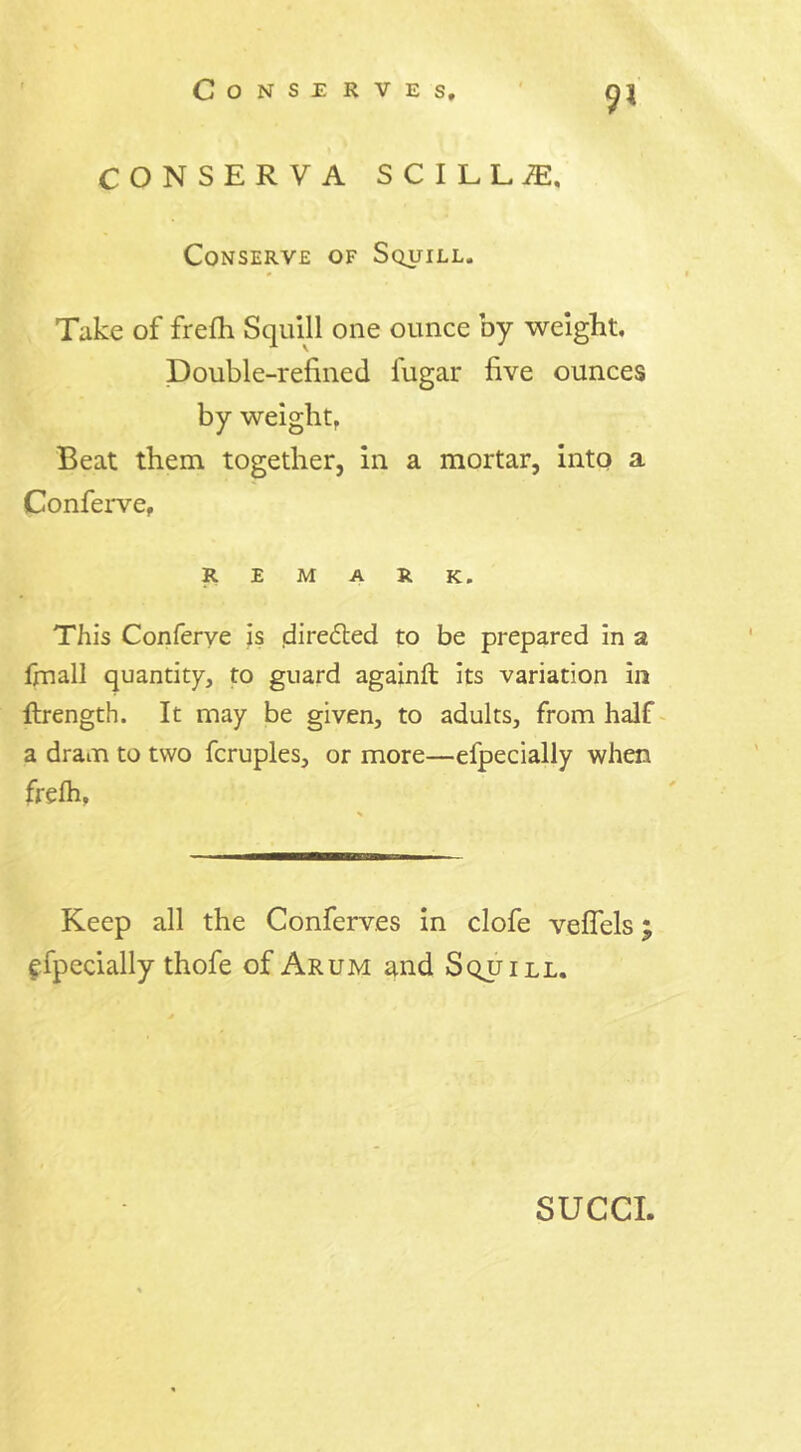 9* CONSERVA SCILL«, Conserve of Squill. Take of frefh Squill one ounce by weight. Double-refined fugar five ounces by weight. Beat them together, in a mortar, into a Conferve, remark. This Conferve is directed to be prepared in a fmall quantity, to guard againft Its variation in ftrength. It may be given, to adults, from half a dram to two fcruples, or more—efpecially when frefh, Keep all the Conferves in clofe vefiels efpecially thofe of Arum and Squill. SUCCI.