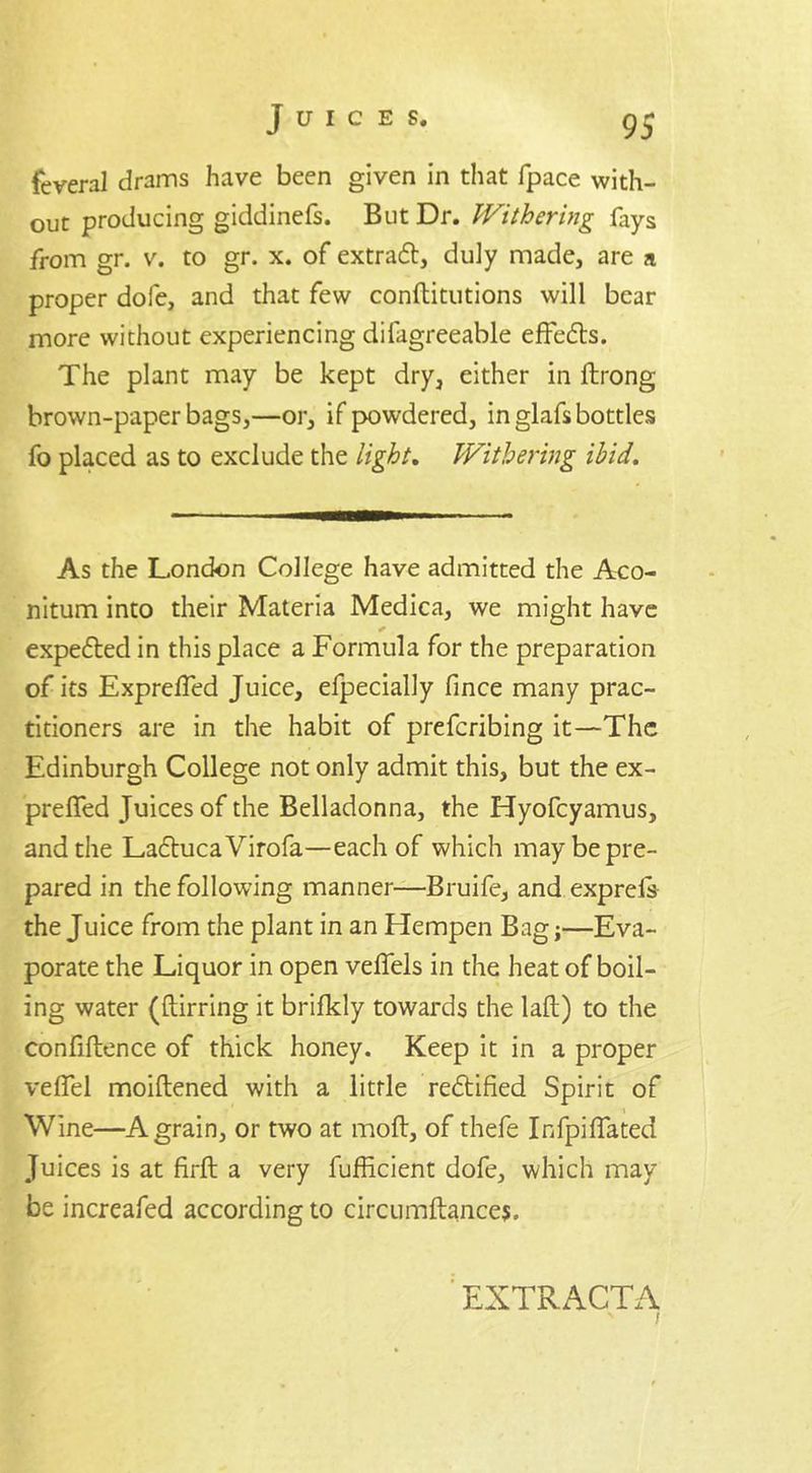 Juices. g ~ feveral drams have been given in that fpace with- out producing giddinefs. But Dr. Withering lays from gr. v. to gr. x. of extract, duly made, are a proper dole, and that few conftitutions will bear more without experiencing difagreeable effefts. The plant may be kept dry, either in ftrong brown-paper bags,—or, if powdered, in glafs bottles fo placed as to exclude the light. Withering ibid. As the London College have admitted the Aco- nitum into their Materia Medica, we might have expedted in this place a Formula for the preparation of its Exprelfed Juice, efpecially fince many prac- titioners are in the habit of prefcribing it—The Edinburgh College not only admit this, but the ex- prefled Juices of the Belladonna, the Hyofcyamus, and the LadtucaVirofa—each of which may be pre- pared in the following manner—Bruife, and exprels the Juice from the plant in an Hempen Bag;—Eva- porate the Liquor in open vefiels in the heat of boil- ing water (ftirring it brifkly towards the laft) to the confillence of thick honey. Keep it in a proper velfel moiftened with a little redtified Spirit of Wine—A grain, or two at moft, of thefe InfpiHated Juices is at firft a very fufficient dofe, which may be increafed according to circumftancej. EXTRACTA s r