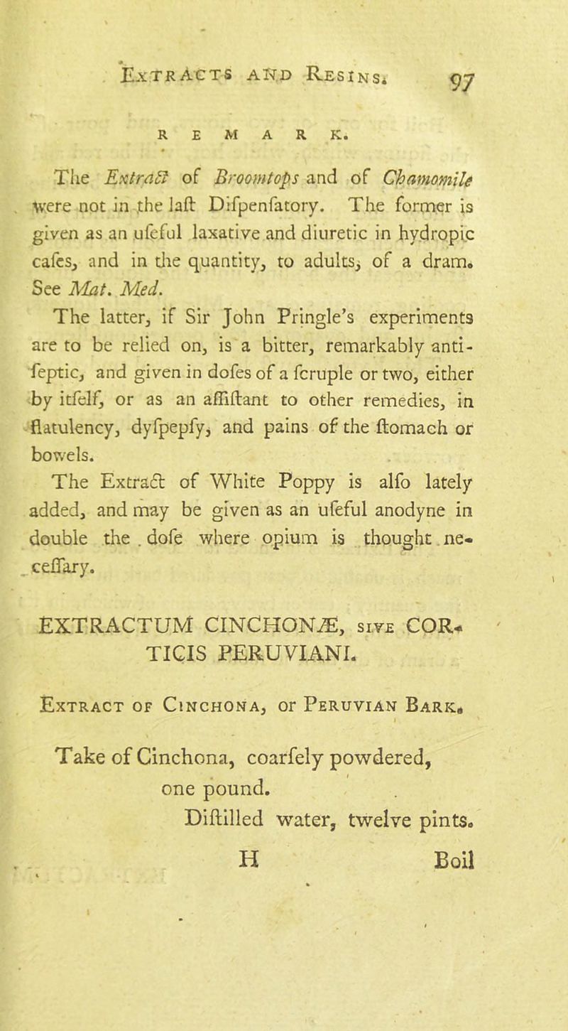 REMARK. The Extract of Broom tops and of Chamomile were not in ,the laft Difpenfatory. The former is given as an ufeful laxative and diuretic in hydropic cafes, and in die quantity, to adults^ of a dram. See Mat. Med. The latter, if Sir John Pringle’s experiments are to be relied on, is a bitter, remarkably anti- feptic, and given in dofes of a fcruple or two, either by itfelf, or as an afliftant to other remedies, in flatulency, dyfpepfy, and pains of the ftomach or bowels. The Extract of White Poppy is alfo lately added, and may be given as an ufeful anodyne in double the . dofe where opium is thought ne- ceflary. EXTRACTUM CINCHON7E, sive COR- TICIS PERUVIANI. Extract of Cinchona, or Peruvian Bark, Take of Cinchona, coarfely powdered, one pound. Diftilled water, twelve pints. H Boil