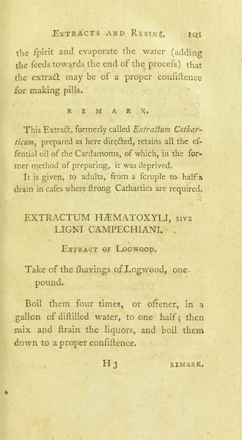 the fpirit and evaporate the water (adding the feeds towards the end of the procefs) that the extract may be of a proper confidence for making pills. REMARK. * . . This Extraft, formerly called ExtraElum Cathar- ticum, prepared as here directed, retains all the ef- fential oil of the Cardamoms, of which, in the for- mer method of preparing, it was deprived. It is given, to adults, from a fcruple to half a dram in cafes where ftrong Cathartics are required. EXTRACTUM H^MATOXYLI, sive LIGNI CAMPECHIANI. 1 i i Extract of Logwood. Take of the fhavings of Logwood, one pound. Boil them four times, or oftener, in a gallon of diddled water, to one half; then mix and drain the liquors, and boil them down to a proper confidence.