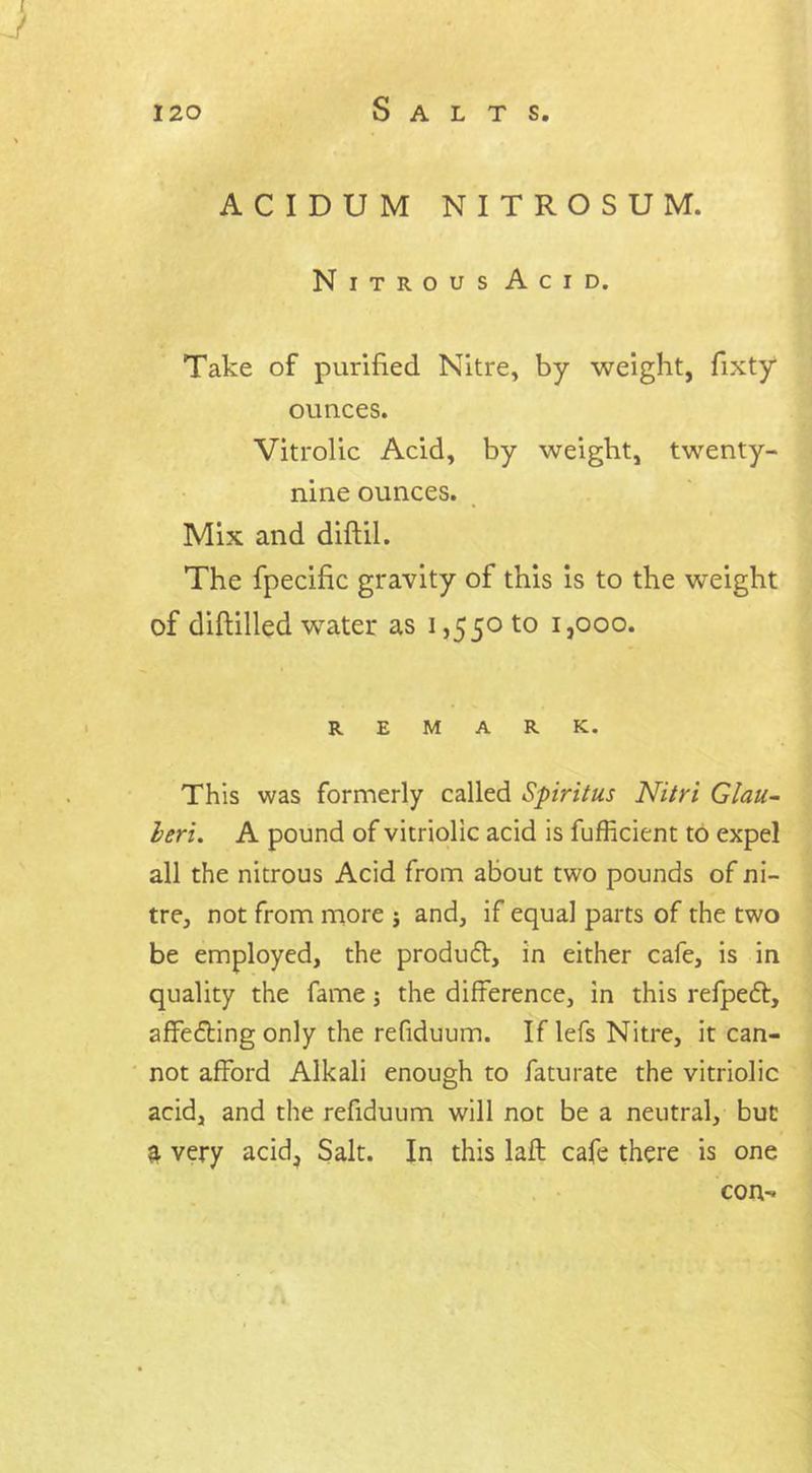 ACIDUM NITROSUM. Nitrous Acid. Take of purified Nitre, by weight, fixty ounces. Vitrolic Acid, by weight, twenty- nine ounces. Mix and diftil. The fpecific gravity of this is to the weight of diftilled water as i ,550 to 1,000. REMARK. This was formerly called Spiritus Nitri Glau- leri. A pound of vitriolic acid is fufficient to expel all the nitrous Acid from about two pounds of ni- tre, not from more j and, if equal parts of the two be employed, the produff:, in either cafe, is in quality the fame j the difference, in this refpeft, affefting only the refiduum. If lefs Nitre, it can- not afford Alkali enough to faturate the vitriolic acid, and the refiduum will not be a neutral, but ^ very acid, Salt. In this laft cafe there is one con-