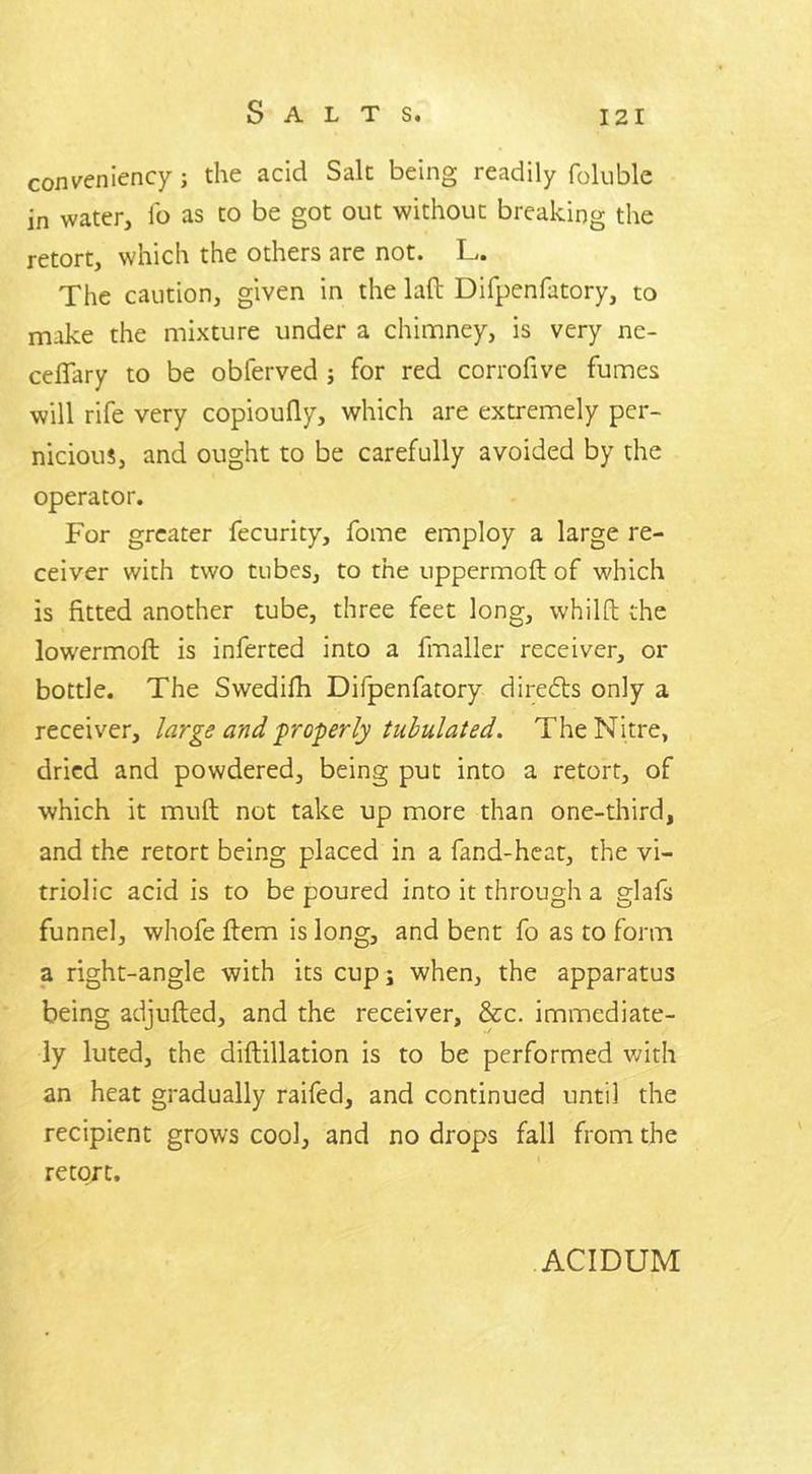 conveniency j the acid Salt being readily foluble in water, lb as to be got out without breaking the retort, which the others are not. L. The caution, given in the lad Difpenfatory, to make the mixture under a chimney, is very ne- cefTary to be obferved ; for red corrofive fumes will rife very copioufly, which are extremely per- nicious, and ought to be carefully avoided by the operator. For greater fecurity, fome employ a large re- ceiver with two tubes, to the uppermoft of which is fitted another tube, three feet long, whilft the lowermoft is inferted into a fmaller receiver, or bottle. The Swedifh Difpenfatory directs only a receiver, large and properly tubulated. The Nitre, dried and powdered, being put into a retort, of which it muft not take up more than one-third, and the retort being placed in a fand-heat, the vi- triolic acid is to be poured into it through a glafs funnel, whofe ftem is long, and bent fo as to form a right-angle with its cup; when, the apparatus being adjufted, and the receiver, &c. immediate- ly luted, the diftillation is to be performed with an heat gradually raifed, and continued until the recipient grows cool, and no drops fall from the retort. ACIDUM