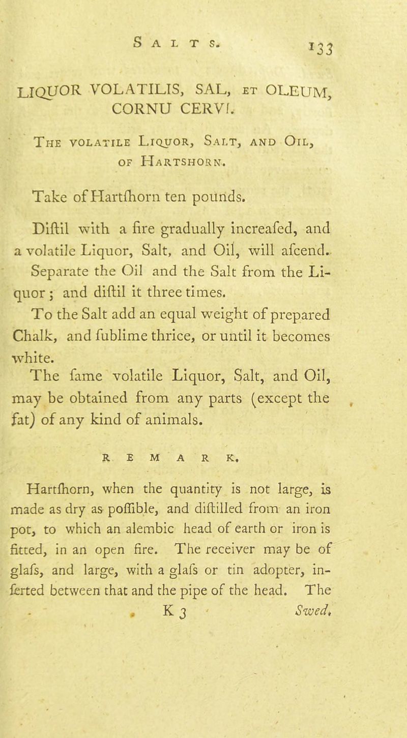 T33 LIQUOR VOLATILIS, SAL, et oleum, CORNU CERVf. The volatile Liquor, Salt, and Oil, of Hartshorn. Take of Hartfhorn ten pounds. Diftil with a fire gradually increafed, and a volatile Liquor, Salt, and Oil, will afcend. Separate the Oil and the Salt from the Li- quor; and diftil it three times. To the Salt add an equal weight of prepared Chalk, and fublime thrice, or until it becomes white. The fame volatile Liquor, Salt, and Oil, may be obtained from any parts (except the fat) of any kind of animals. REMARK. Hartfhorn, when the quantity is not large, is made as dry as poffible, and diftilled from an iron pot, to which an alembic head of earth or iron is fitted, in an open fire. The receiver may be of glafs, and large, with a glals or tin adopter, in- ferred between that and the pipe of the head. The K 3 ' Swed, 0