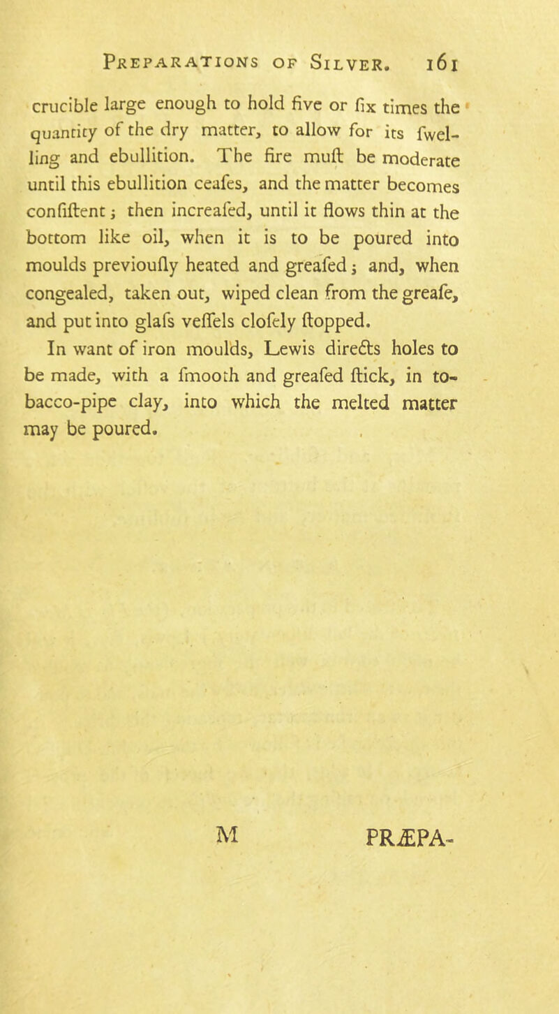 crucible large enough to hold five or fix times the quantity of the dry matter, to allow for its fuel- ling and ebullition. The fire muft be moderate until this ebullition ceafes, and the matter becomes confident; then increaled, until it flows thin at the bottom like oil, when it is to be poured into moulds previoufly heated and greafed j and, when congealed, taken out, wiped clean from the greafe, and put into glafs veflels clofely flopped. In want of iron moulds, Lewis diredts holes to be made, with a fmoorh and greafed flick, in to- bacco-pipe clay, into which the melted matter may be poured. M PR£PA-