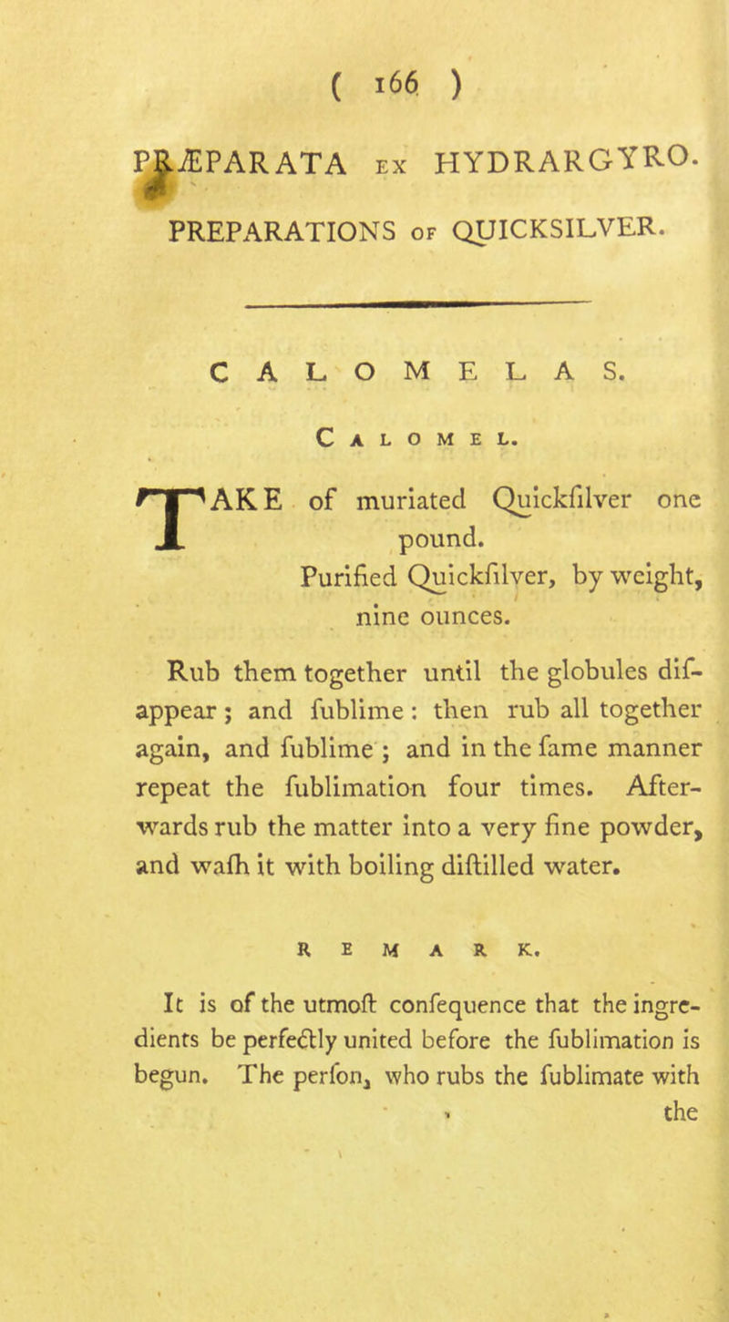 PB.JEPARATA ex HYDRARGYR.O. PREPARATIONS of QUICKSILVER. CALOMELAS. Calomel. TAKE of muriatecl Quickfilver one pound. Purified Quickfilver, by weight, nine ounces. Rub them together until the globules dis- appear ; and fublime: then rub all together again, and fublime ; and in the fame manner repeat the fublimation four times. After- wards rub the matter into a very fine powder, and wafh it with boiling diftilled water. REMARK. It is of the utmoft confequence that the ingre- dients be perfe<5Hy united before the fublimation is begun. The perfon, who rubs the fublimate with i the