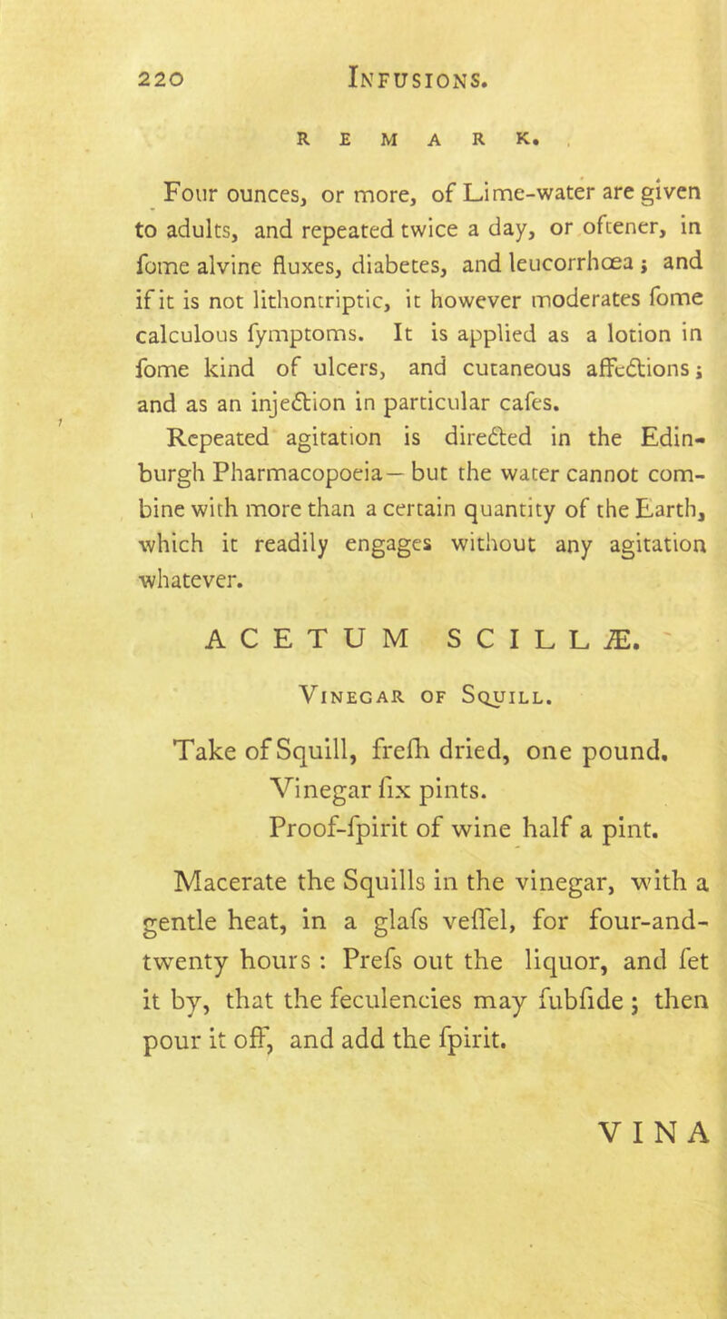 REMARK. Four ounces, or more, of Lime-water are given to adults, and repeated twice a day, or oftener, in fome alvine fluxes, diabetes, and leucorrhoea j and if it is not lithontriptic, it however moderates fome calculous fymptoms. It is applied as a lotion in fome kind of ulcers, and cutaneous affcdtions j and as an injection in particular cafes. Repeated agitation is directed in the Edin- burgh Pharmacopoeia— but the water cannot com- bine with more than a certain quantity of the Earth, which it readily engages without any agitation whatever. ACETUM SCILLaE. ' Vinegar of Squill. Take of Squill, frefh dried, one pound. Vinegar fix pints. Proof-fpirit of wine half a pint. Macerate the Squills in the vinegar, with a gentle heat, in a glafs veflel, for four-and- twenty hours : Prefs out the liquor, and fet it by, that the feculencies may fubfide ; then pour it off, and add the fpirit. VINA