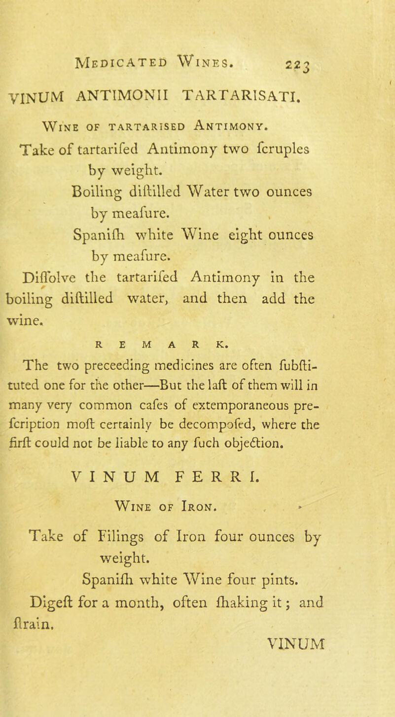 VINUM ANTIMONII TARTARISATI. Wine of tartarised Antimony. Take of tartarifed Antimony two fcruples by weight. Boiling diftilled Water two ounces by meafure. Spanifh white Wine eight ounces by meafure. Diflolve the tartarifed Antimony in the boiling dillilled water, and then add the wine. REMARK. The two preceeding medicines are often fubfti- tuted one for the other—But the laft of them will in / many very common cafes of extemporaneous pre- fcription moft certainly be decompofed, where the firfb could not be liable to any fuch objection. VINUM FERRI. Wine of Iron. Take of Filings of Iron four ounces by weight. Spanifh white Wine four pints. Digeft for a month, often fhaking it; and Brain,