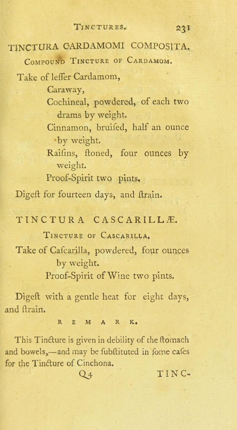 TJNCTURA CARD AMO MI COMPOSITA. Compound Tincture of Cardamom. Take of lefler Cardamom, Caraway, Cochineal, powdered, of each two drams by weight. Cinnamon, bruifed, half an ounce ■by weight. Raifins, honed, four ounces by weight. Proof-Spirit two pints. Digeft for fourteen days, and {train. TINCTURA CASCARILL^. Tincture of Cascarilla. Take of Cafcarilla, powdered, four ounces by weight. Proof-Spirit of Wine two pints. Digeft with a gentle heat for eight days, and ftrain. remark. This Tin&ure is given in debility of the ftomach and bowels,—and may be fubftituted in fome cafes for the Tinfture of Cinchona.