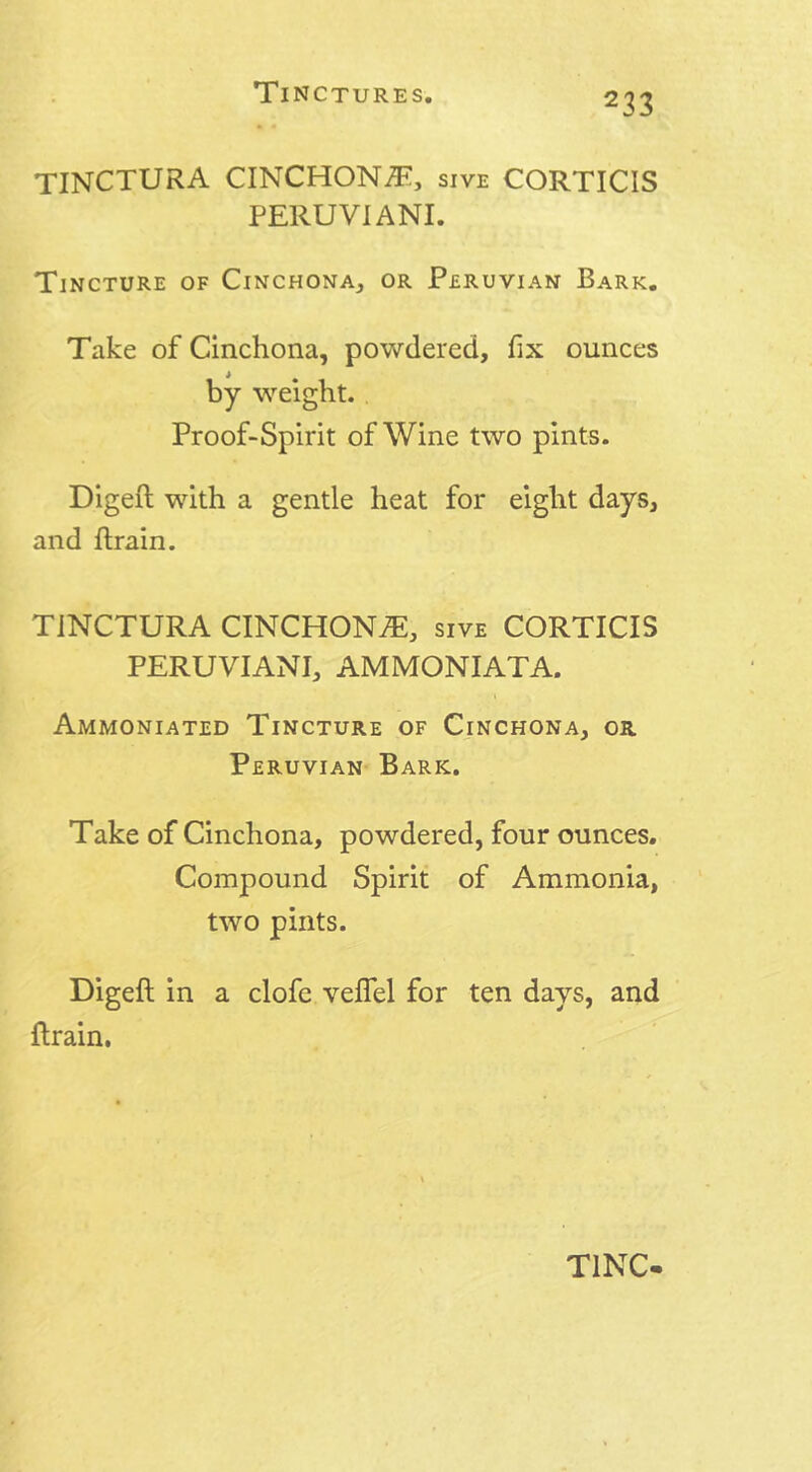 TINCTURA CINCHONA, sive CORTICIS PERUVIANI. Tincture of Cinchona, or Peruvian Bark. Take of Cinchona, powdered, fix ounces by weight. Proof-Spirit of Wine two pints. Digeft with a gentle heat for eight days, and Brain. TINCTURA CINCHONA, sive CORTICIS PERUVIANS AMMONIATA. Ammoniated Tincture of Cinchona, or Peruvian Bark. Take of Cinchona, powdered, four ounces. Compound Spirit of Ammonia, two pints. Digeft in a clofe veflel for ten days, and ftrain.